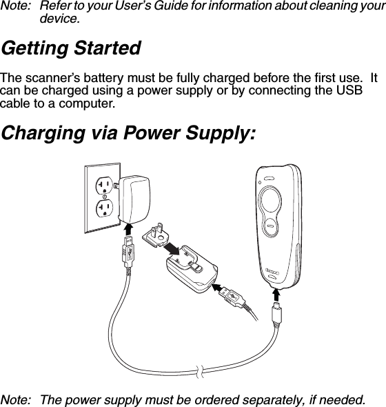 Note: Refer to your User’s Guide for information about cleaning your device.Getting Started The scanner’s battery must be fully charged before the first use.  It can be charged using a power supply or by connecting the USB cable to a computer. Charging via Power Supply: Note: The power supply must be ordered separately, if needed.