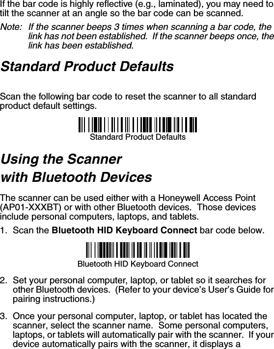 If the bar code is highly reflective (e.g., laminated), you may need to tilt the scanner at an angle so the bar code can be scanned.Note: If the scanner beeps 3 times when scanning a bar code, the link has not been established.  If the scanner beeps once, the link has been established.Standard Product DefaultsScan the following bar code to reset the scanner to all standard product default settings.Standard Product DefaultsUsing the Scanner with Bluetooth DevicesThe scanner can be used either with a Honeywell Access Point (AP01-XXXBT) or with other Bluetooth devices.  Those devices include personal computers, laptops, and tablets. 1. Scan the Bluetooth HID Keyboard Connect bar code below. Bluetooth HID Keyboard Connect2. Set your personal computer, laptop, or tablet so it searches for other Bluetooth devices.  (Refer to your device’s User’s Guide for pairing instructions.) 3. Once your personal computer, laptop, or tablet has located the scanner, select the scanner name.  Some personal computers, laptops, or tablets will automatically pair with the scanner.  If your device automatically pairs with the scanner, it displays a 