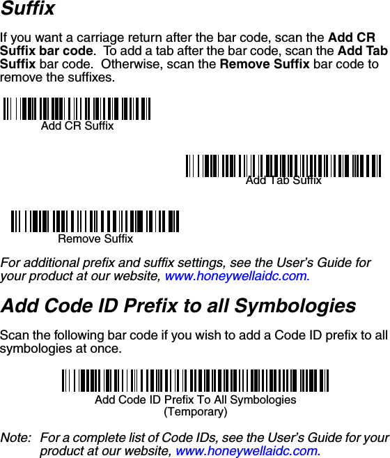 SuffixIf you want a carriage return after the bar code, scan the Add CR Suffix bar code.  To add a tab after the bar code, scan the Add Tab Suffix bar code.  Otherwise, scan the Remove Suffix bar code to remove the suffixes.Add CR SuffixRemove SuffixAdd Tab SuffixFor additional prefix and suffix settings, see the User’s Guide for your product at our website, www.honeywellaidc.com.Add Code ID Prefix to all SymbologiesScan the following bar code if you wish to add a Code ID prefix to all symbologies at once.Add Code ID Prefix To All Symbologies(Temporary)Note: For a complete list of Code IDs, see the User’s Guide for your product at our website, www.honeywellaidc.com.