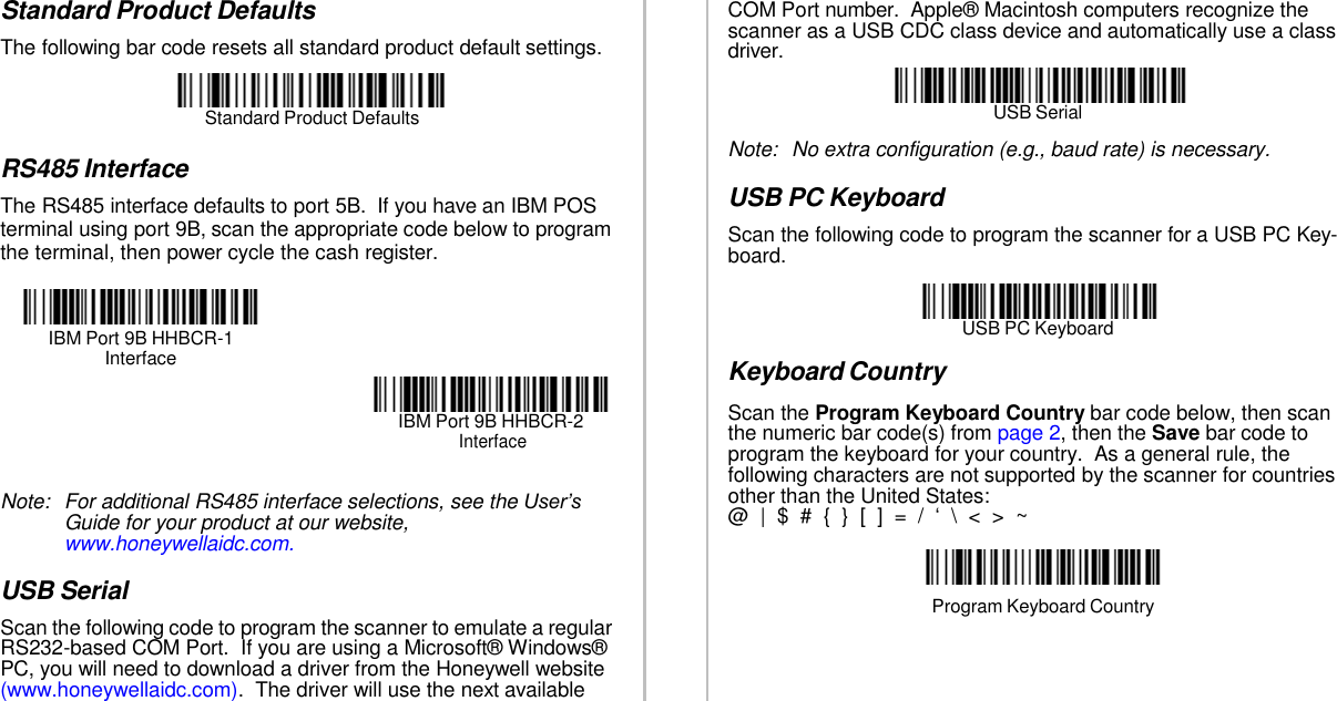   COM Port number.  Apple® Macintosh computers recognize the scanner as a USB CDC class device and automatically use a class driver.  USB Serial Note:  No extra configuration (e.g., baud rate) is necessary.  USB PC Keyboard Scan the following code to program the scanner for a USB PC Key- board.   USB PC Keyboard  Keyboard Country Scan the Program Keyboard Country bar code below, then scan the numeric bar code(s) from page 2, then the Save bar code to program the keyboard for your country.  As a general rule, the following characters are not supported by the scanner for countries other than the United States: @  |  $  #  {  }  [  ]  =  /  ‘ \ &lt; &gt;  ~   Program Keyboard Country  Standard Product Defaults The following bar code resets all standard product default settings.   Standard Product Defaults  RS485 Interface The RS485 interface defaults to port 5B.  If you have an IBM POS terminal using port 9B, scan the appropriate code below to program the terminal, then power cycle the cash register.   IBM Port 9B HHBCR-1 Interface   IBM Port 9B HHBCR-2 Interface   Note:  For additional RS485 interface selections, see the User’s Guide for your product at our website, www.honeywellaidc.com.  USB Serial Scan the following code to program the scanner to emulate a regular RS232-based COM Port.  If you are using a Microsoft® Windows® PC, you will need to download a driver from the Honeywell website (www.honeywellaidc.com).  The driver will use the next available 