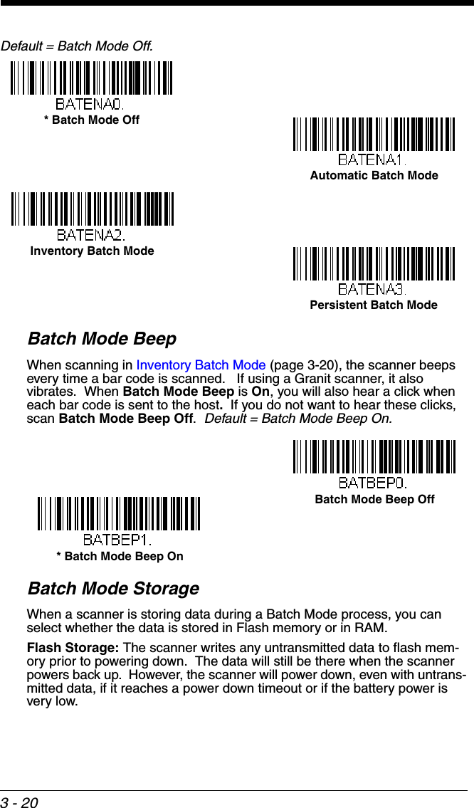 3 - 20Default = Batch Mode Off.Batch Mode BeepWhen scanning in Inventory Batch Mode (page 3-20), the scanner beeps every time a bar code is scanned.   If using a Granit scanner, it also vibrates.  When Batch Mode Beep is On, you will also hear a click when each bar code is sent to the host.  If you do not want to hear these clicks, scan Batch Mode Beep Off.  Default = Batch Mode Beep On.Batch Mode StorageWhen a scanner is storing data during a Batch Mode process, you can select whether the data is stored in Flash memory or in RAM.  Flash Storage: The scanner writes any untransmitted data to flash mem-ory prior to powering down.  The data will still be there when the scanner powers back up.  However, the scanner will power down, even with untrans-mitted data, if it reaches a power down timeout or if the battery power is very low. Automatic Batch Mode* Batch Mode OffInventory Batch ModePersistent Batch Mode* Batch Mode Beep OnBatch Mode Beep Off