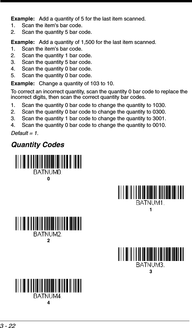 3 - 22Example: Add a quantity of 5 for the last item scanned.1. Scan the item&apos;s bar code.2. Scan the quantity 5 bar code.Example: Add a quantity of 1,500 for the last item scanned.1. Scan the item&apos;s bar code. 2. Scan the quantity 1 bar code.3. Scan the quantity 5 bar code.4. Scan the quantity 0 bar code.5. Scan the quantity 0 bar code.Example: Change a quantity of 103 to 10.To correct an incorrect quantity, scan the quantity 0 bar code to replace the incorrect digits, then scan the correct quantity bar codes.1. Scan the quantity 0 bar code to change the quantity to 1030.2. Scan the quantity 0 bar code to change the quantity to 0300.3. Scan the quantity 1 bar code to change the quantity to 3001.4. Scan the quantity 0 bar code to change the quantity to 0010.Default = 1.Quantity Codes01234
