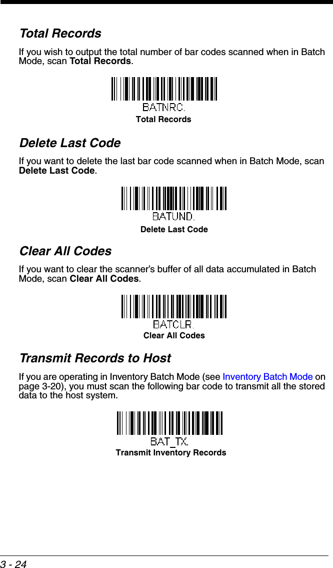 3 - 24Total RecordsIf you wish to output the total number of bar codes scanned when in Batch Mode, scan Total Records.  Delete Last CodeIf you want to delete the last bar code scanned when in Batch Mode, scan Delete Last Code.Clear All CodesIf you want to clear the scanner’s buffer of all data accumulated in Batch Mode, scan Clear All Codes.Transmit Records to HostIf you are operating in Inventory Batch Mode (see Inventory Batch Mode on page 3-20), you must scan the following bar code to transmit all the stored data to the host system.Total Records Delete Last CodeClear All CodesTransmit Inventory Records