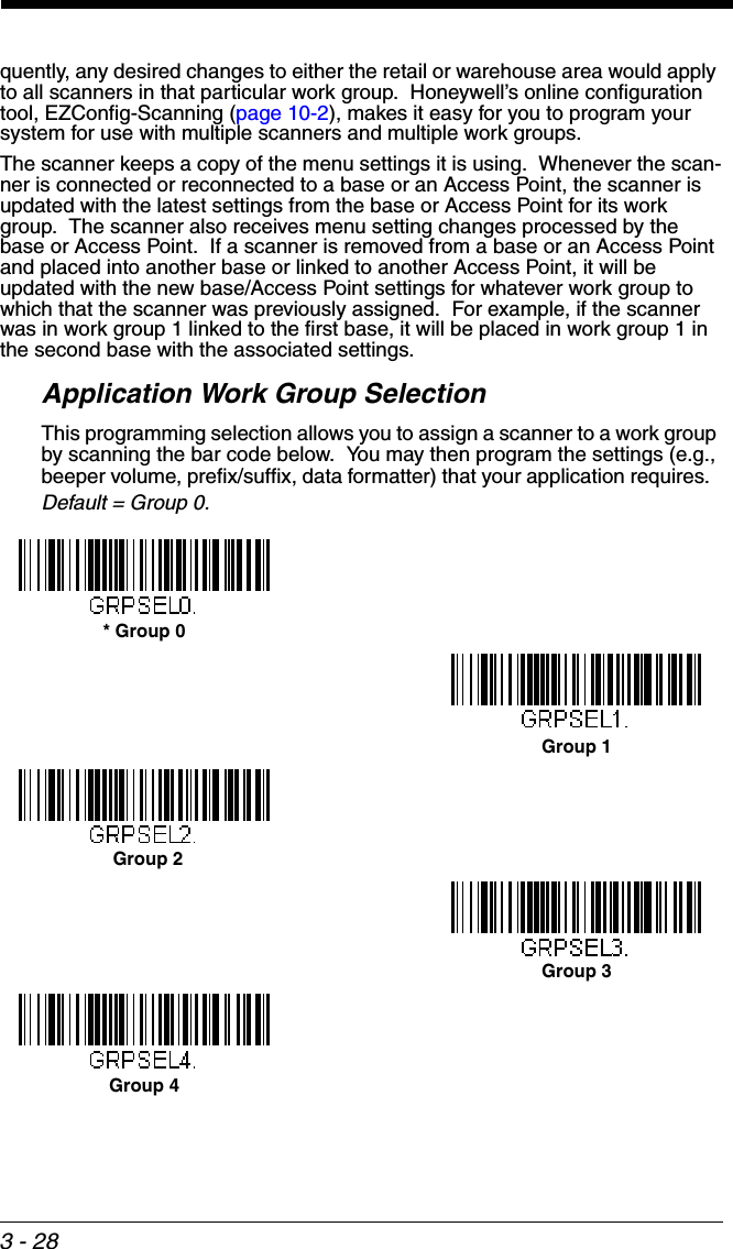 3 - 28quently, any desired changes to either the retail or warehouse area would apply to all scanners in that particular work group.  Honeywell’s online configuration tool, EZConfig-Scanning (page 10-2), makes it easy for you to program your system for use with multiple scanners and multiple work groups.The scanner keeps a copy of the menu settings it is using.  Whenever the scan-ner is connected or reconnected to a base or an Access Point, the scanner is updated with the latest settings from the base or Access Point for its work group.  The scanner also receives menu setting changes processed by the base or Access Point.  If a scanner is removed from a base or an Access Point and placed into another base or linked to another Access Point, it will be updated with the new base/Access Point settings for whatever work group to which that the scanner was previously assigned.  For example, if the scanner was in work group 1 linked to the first base, it will be placed in work group 1 in the second base with the associated settings.Application Work Group SelectionThis programming selection allows you to assign a scanner to a work group by scanning the bar code below.  You may then program the settings (e.g., beeper volume, prefix/suffix, data formatter) that your application requires.  Default = Group 0.* Group 0Group 1Group 2Group 3Group 4