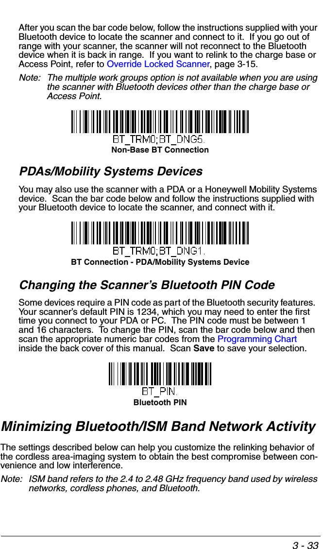 3 - 33After you scan the bar code below, follow the instructions supplied with your Bluetooth device to locate the scanner and connect to it.  If you go out of range with your scanner, the scanner will not reconnect to the Bluetooth device when it is back in range.  If you want to relink to the charge base or Access Point, refer to Override Locked Scanner, page 3-15.Note: The multiple work groups option is not available when you are using the scanner with Bluetooth devices other than the charge base or Access Point.PDAs/Mobility Systems DevicesYou may also use the scanner with a PDA or a Honeywell Mobility Systems device.  Scan the bar code below and follow the instructions supplied with your Bluetooth device to locate the scanner, and connect with it.  Changing the Scanner’s Bluetooth PIN Code Some devices require a PIN code as part of the Bluetooth security features.  Your scanner’s default PIN is 1234, which you may need to enter the first time you connect to your PDA or PC.  The PIN code must be between 1 and 16 characters.  To change the PIN, scan the bar code below and then scan the appropriate numeric bar codes from the Programming Chart inside the back cover of this manual.  Scan Save to save your selection.Minimizing Bluetooth/ISM Band Network ActivityThe settings described below can help you customize the relinking behavior of the cordless area-imaging system to obtain the best compromise between con-venience and low interference.Note: ISM band refers to the 2.4 to 2.48 GHz frequency band used by wireless networks, cordless phones, and Bluetooth.Non-Base BT ConnectionBT Connection - PDA/Mobility Systems DeviceBluetooth PIN