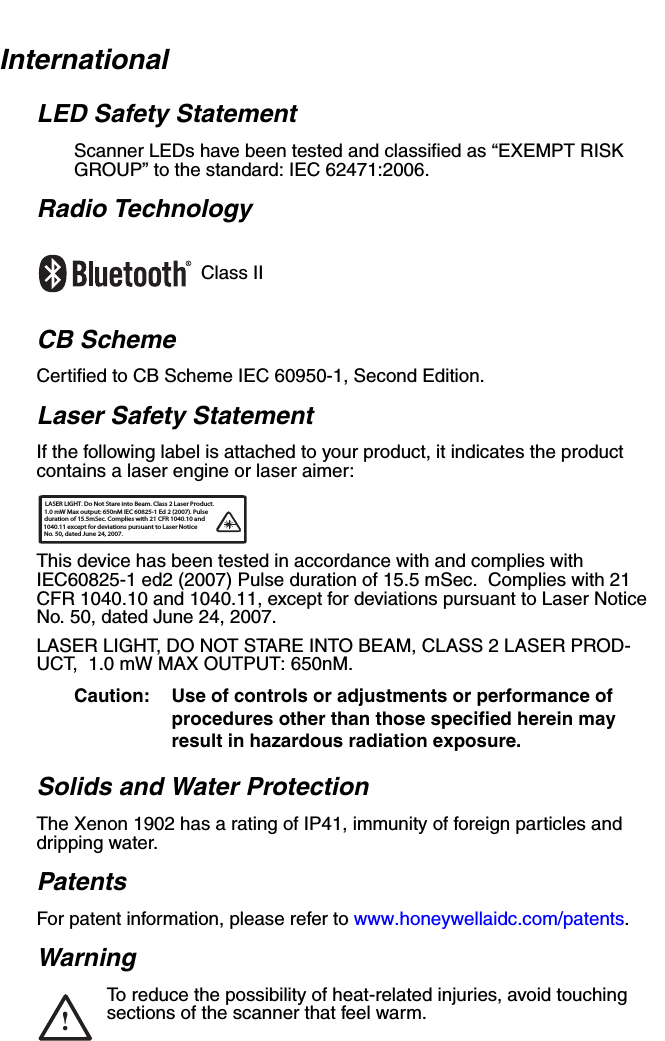 InternationalLED Safety StatementScanner LEDs have been tested and classified as “EXEMPT RISK GROUP” to the standard: IEC 62471:2006.Radio TechnologyClass IICB SchemeCertified to CB Scheme IEC 60950-1, Second Edition.Laser Safety StatementIf the following label is attached to your product, it indicates the product contains a laser engine or laser aimer:This device has been tested in accordance with and complies with IEC60825-1 ed2 (2007) Pulse duration of 15.5 mSec.  Complies with 21 CFR 1040.10 and 1040.11, except for deviations pursuant to Laser Notice No. 50, dated June 24, 2007.LASER LIGHT, DO NOT STARE INTO BEAM, CLASS 2 LASER PROD-UCT,  1.0 mW MAX OUTPUT: 650nM. Caution: Use of controls or adjustments or performance of procedures other than those specified herein may result in hazardous radiation exposure.Solids and Water ProtectionThe Xenon 1902 has a rating of IP41, immunity of foreign particles and dripping water. PatentsFor patent information, please refer to www.honeywellaidc.com/patents.WarningTo reduce the possibility of heat-related injuries, avoid touching sections of the scanner that feel warm.LASER LIGHT. Do Not Stare into Beam. Class 2 Laser Product.1.0 mW Max output: 650nM IEC 60825-1 Ed 2 (2007). Pulseduration of 15.5mSec. Complies with 21 CFR 1040.10 and  1040.11 except for deviations pursuant to Laser Notice No. 50, dated June 24, 2007.!