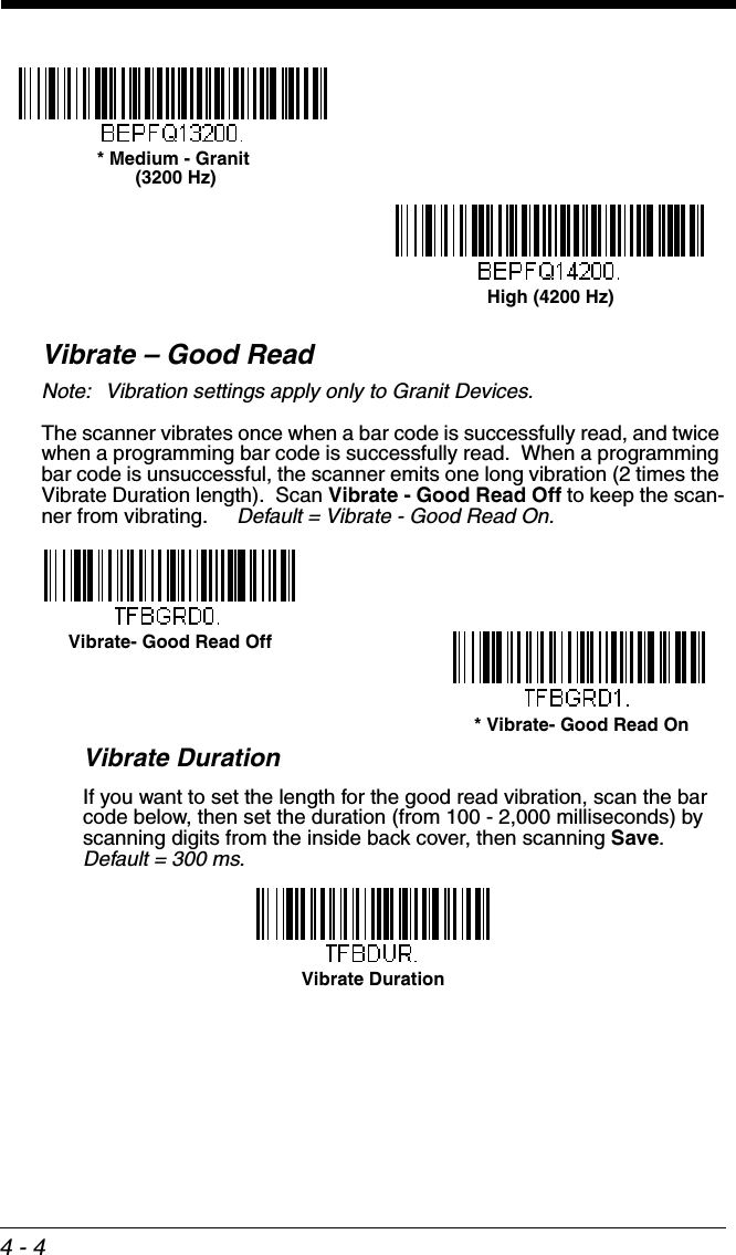 4 - 4Vibrate – Good ReadNote: Vibration settings apply only to Granit Devices.The scanner vibrates once when a bar code is successfully read, and twice when a programming bar code is successfully read.  When a programming bar code is unsuccessful, the scanner emits one long vibration (2 times the Vibrate Duration length).  Scan Vibrate - Good Read Off to keep the scan-ner from vibrating.     Default = Vibrate - Good Read On.Vibrate DurationIf you want to set the length for the good read vibration, scan the bar code below, then set the duration (from 100 - 2,000 milliseconds) by scanning digits from the inside back cover, then scanning Save.  Default = 300 ms.* Medium - Granit (3200 Hz)High (4200 Hz) * Vibrate- Good Read OnVibrate- Good Read OffVibrate Duration