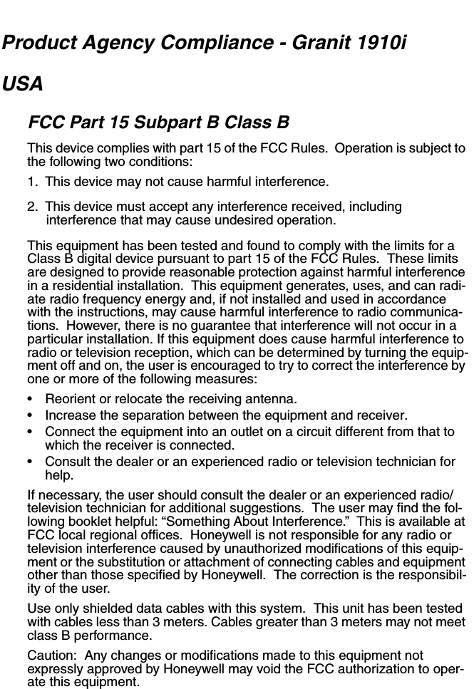 Product Agency Compliance - Granit 1910iUSAFCC Part 15 Subpart B Class BThis device complies with part 15 of the FCC Rules.  Operation is subject to the following two conditions:1. This device may not cause harmful interference.2. This device must accept any interference received, including interference that may cause undesired operation.This equipment has been tested and found to comply with the limits for a Class B digital device pursuant to part 15 of the FCC Rules.  These limits are designed to provide reasonable protection against harmful interference in a residential installation.  This equipment generates, uses, and can radi-ate radio frequency energy and, if not installed and used in accordance with the instructions, may cause harmful interference to radio communica-tions.  However, there is no guarantee that interference will not occur in a particular installation. If this equipment does cause harmful interference to radio or television reception, which can be determined by turning the equip-ment off and on, the user is encouraged to try to correct the interference by one or more of the following measures:• Reorient or relocate the receiving antenna.• Increase the separation between the equipment and receiver.• Connect the equipment into an outlet on a circuit different from that to which the receiver is connected.• Consult the dealer or an experienced radio or television technician for help.If necessary, the user should consult the dealer or an experienced radio/television technician for additional suggestions.  The user may find the fol-lowing booklet helpful: “Something About Interference.”  This is available at FCC local regional offices.  Honeywell is not responsible for any radio or television interference caused by unauthorized modifications of this equip-ment or the substitution or attachment of connecting cables and equipment other than those specified by Honeywell.  The correction is the responsibil-ity of the user.  Use only shielded data cables with this system.  This unit has been tested with cables less than 3 meters. Cables greater than 3 meters may not meet class B performance.Caution:  Any changes or modifications made to this equipment not expressly approved by Honeywell may void the FCC authorization to oper-ate this equipment.