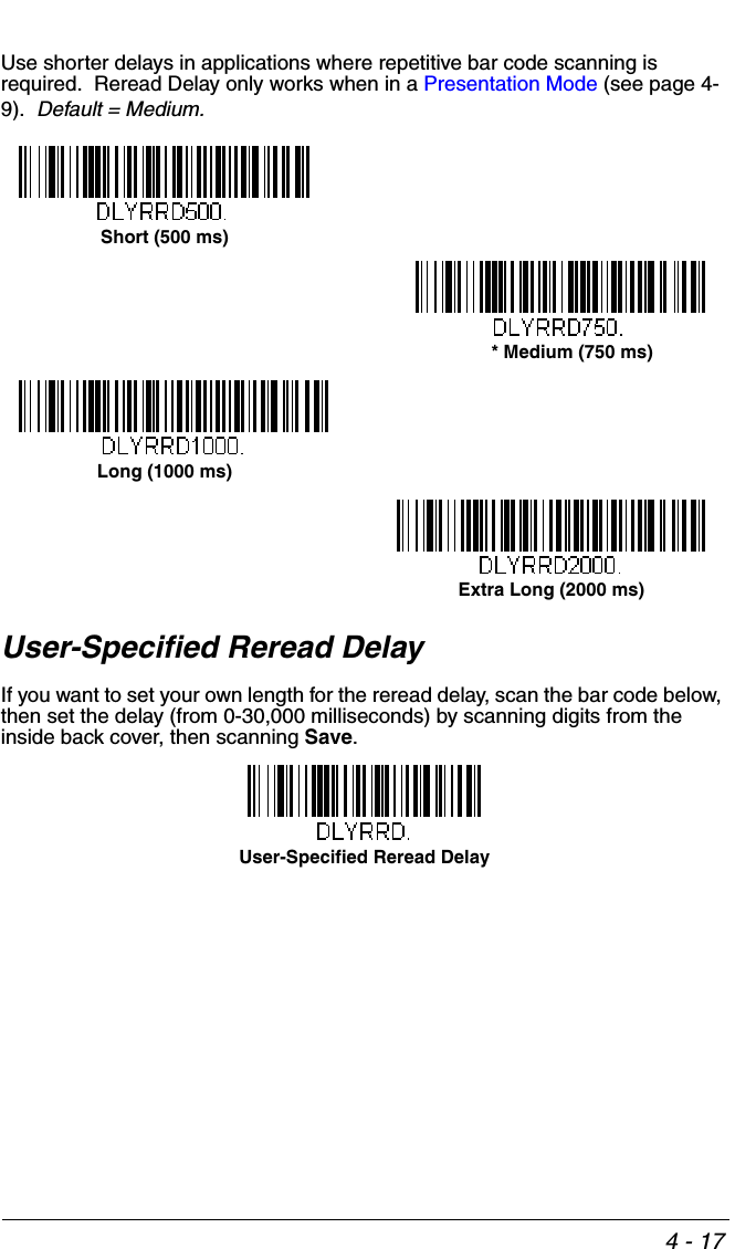 4 - 17Use shorter delays in applications where repetitive bar code scanning is required.  Reread Delay only works when in a Presentation Mode (see page 4-9).  Default = Medium.  User-Specified Reread DelayIf you want to set your own length for the reread delay, scan the bar code below, then set the delay (from 0-30,000 milliseconds) by scanning digits from the inside back cover, then scanning Save. Short (500 ms)* Medium (750 ms)Long (1000 ms)Extra Long (2000 ms)User-Specified Reread Delay