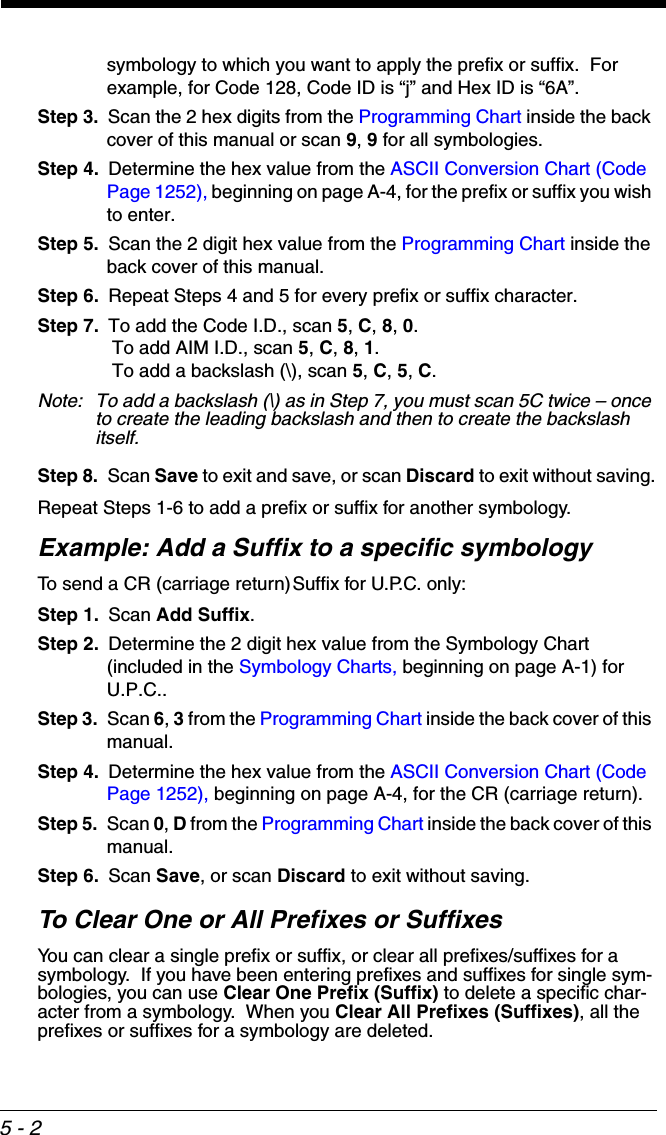 5 - 2symbology to which you want to apply the prefix or suffix.  For example, for Code 128, Code ID is “j” and Hex ID is “6A”.Step 3. Scan the 2 hex digits from the Programming Chart inside the back cover of this manual or scan 9, 9 for all symbologies.Step 4. Determine the hex value from the ASCII Conversion Chart (Code Page 1252), beginning on page A-4, for the prefix or suffix you wish to enter. Step 5. Scan the 2 digit hex value from the Programming Chart inside the back cover of this manual.Step 6. Repeat Steps 4 and 5 for every prefix or suffix character.Step 7. To add the Code I.D., scan 5, C, 8, 0. To add AIM I.D., scan 5, C, 8, 1. To add a backslash (\), scan 5, C, 5, C.Note: To add a backslash (\) as in Step 7, you must scan 5C twice – once to create the leading backslash and then to create the backslash itself.Step 8. Scan Save to exit and save, or scan Discard to exit without saving.Repeat Steps 1-6 to add a prefix or suffix for another symbology.Example: Add a Suffix to a specific symbologyTo send a CR (carriage return)Suffix for U.P.C. only:Step 1. Scan Add Suffix.Step 2. Determine the 2 digit hex value from the Symbology Chart (included in the Symbology Charts, beginning on page A-1) for U.P.C..Step 3. Scan 6, 3 from the Programming Chart inside the back cover of this manual.Step 4. Determine the hex value from the ASCII Conversion Chart (Code Page 1252), beginning on page A-4, for the CR (carriage return). Step 5. Scan 0, D from the Programming Chart inside the back cover of this manual.Step 6. Scan Save, or scan Discard to exit without saving.To Clear One or All Prefixes or SuffixesYou can clear a single prefix or suffix, or clear all prefixes/suffixes for a symbology.  If you have been entering prefixes and suffixes for single sym-bologies, you can use Clear One Prefix (Suffix) to delete a specific char-acter from a symbology.  When you Clear All Prefixes (Suffixes), all the prefixes or suffixes for a symbology are deleted.