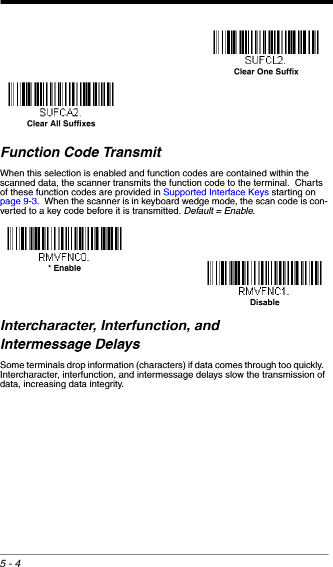 5 - 4Function Code TransmitWhen this selection is enabled and function codes are contained within the scanned data, the scanner transmits the function code to the terminal.  Charts of these function codes are provided in Supported Interface Keys starting on page 9-3.  When the scanner is in keyboard wedge mode, the scan code is con-verted to a key code before it is transmitted. Default = Enable.Intercharacter, Interfunction, and Intermessage DelaysSome terminals drop information (characters) if data comes through too quickly.  Intercharacter, interfunction, and intermessage delays slow the transmission of data, increasing data integrity.Clear One SuffixClear All Suffixes* EnableDisable