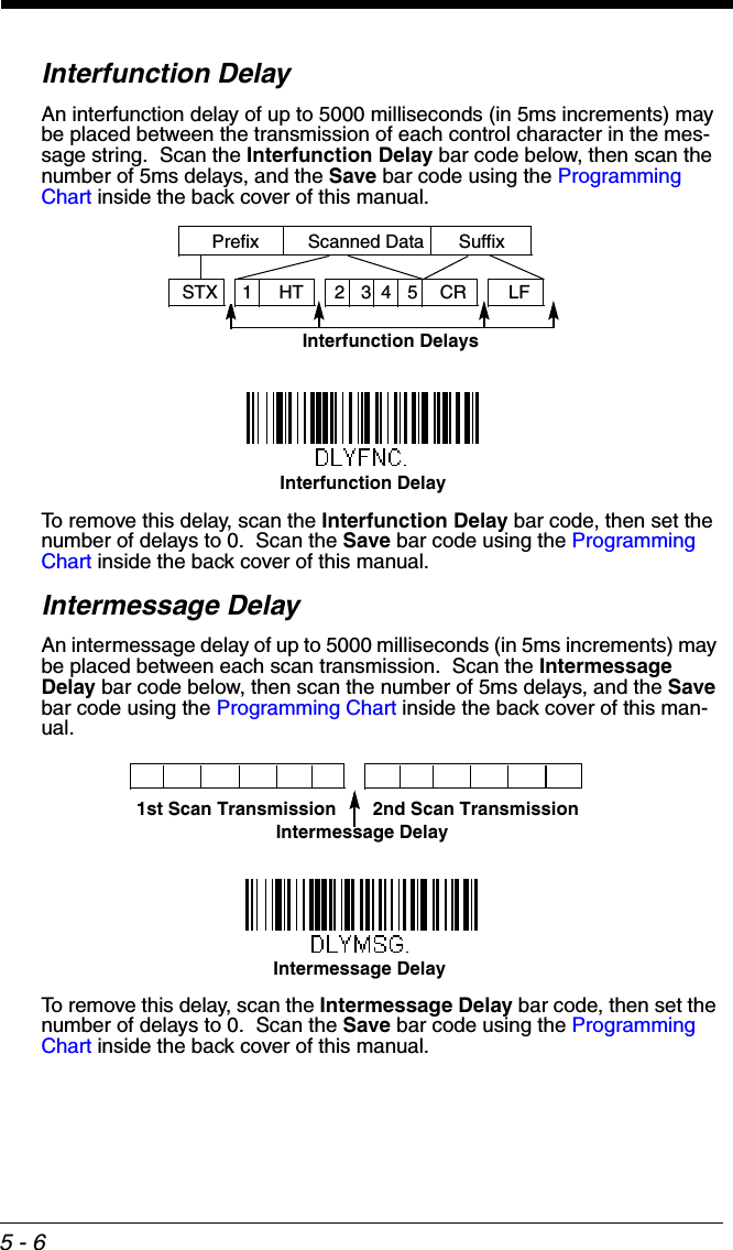 5 - 6Interfunction DelayAn interfunction delay of up to 5000 milliseconds (in 5ms increments) may be placed between the transmission of each control character in the mes-sage string.  Scan the Interfunction Delay bar code below, then scan the number of 5ms delays, and the Save bar code using the Programming Chart inside the back cover of this manual.To remove this delay, scan the Interfunction Delay bar code, then set the number of delays to 0.  Scan the Save bar code using the Programming Chart inside the back cover of this manual.Intermessage DelayAn intermessage delay of up to 5000 milliseconds (in 5ms increments) may be placed between each scan transmission.  Scan the Intermessage Delay bar code below, then scan the number of 5ms delays, and the Save bar code using the Programming Chart inside the back cover of this man-ual.To remove this delay, scan the Intermessage Delay bar code, then set the number of delays to 0.  Scan the Save bar code using the Programming Chart inside the back cover of this manual.Interfunction DelaysPrefix Scanned Data Suffix12345STX HT CR LFInterfunction Delay2nd Scan Transmission1st Scan TransmissionIntermessage DelayIntermessage Delay
