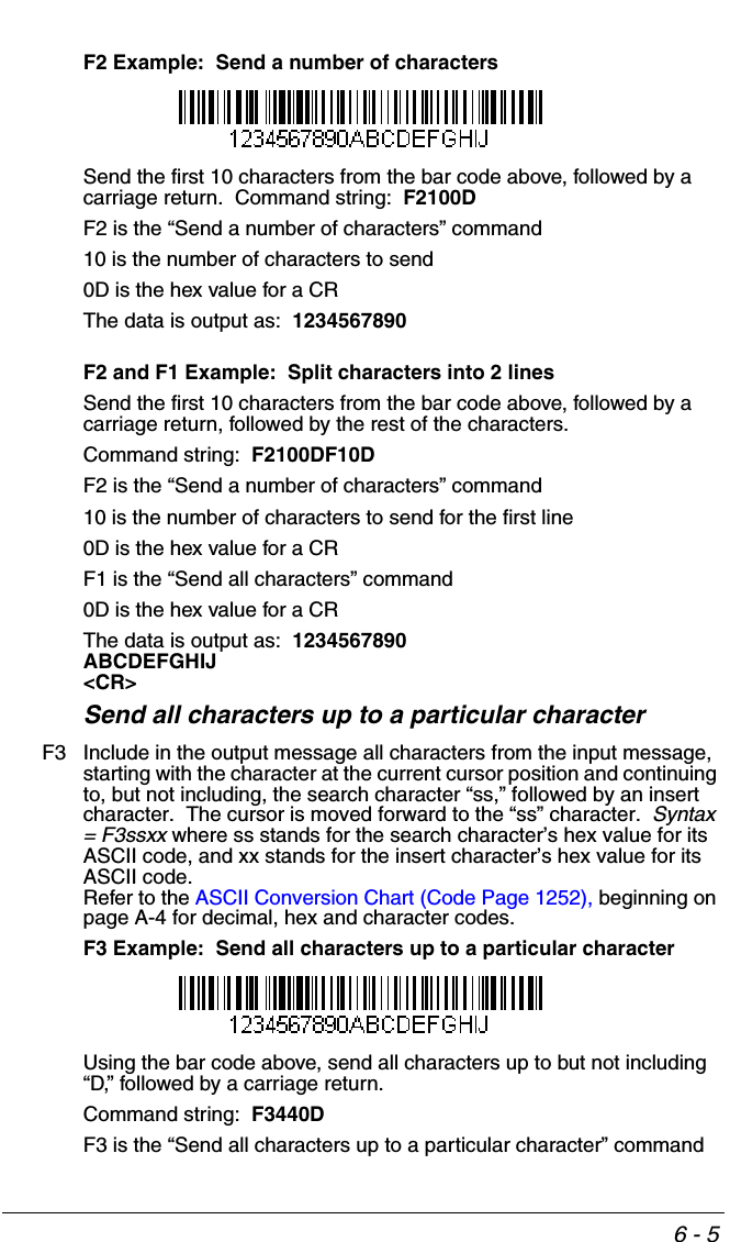 6 - 5F2 Example:  Send a number of charactersSend the first 10 characters from the bar code above, followed by a carriage return.  Command string:  F2100DF2 is the “Send a number of characters” command10 is the number of characters to send0D is the hex value for a CRThe data is output as:  1234567890F2 and F1 Example:  Split characters into 2 linesSend the first 10 characters from the bar code above, followed by a carriage return, followed by the rest of the characters.  Command string:  F2100DF10DF2 is the “Send a number of characters” command10 is the number of characters to send for the first line0D is the hex value for a CRF1 is the “Send all characters” command0D is the hex value for a CRThe data is output as:  1234567890ABCDEFGHIJ&lt;CR&gt;Send all characters up to a particular characterF3 Include in the output message all characters from the input message, starting with the character at the current cursor position and continuing to, but not including, the search character “ss,” followed by an insert character.  The cursor is moved forward to the “ss” character.  Syntax = F3ssxx where ss stands for the search character’s hex value for its ASCII code, and xx stands for the insert character’s hex value for its ASCII code.  Refer to the ASCII Conversion Chart (Code Page 1252), beginning on page A-4 for decimal, hex and character codes.F3 Example:  Send all characters up to a particular characterUsing the bar code above, send all characters up to but not including “D,” followed by a carriage return.Command string:  F3440DF3 is the “Send all characters up to a particular character” command