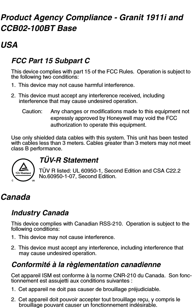 Product Agency Compliance - Granit 1911i and CCB02-100BT BaseUSAFCC Part 15 Subpart CThis device complies with part 15 of the FCC Rules.  Operation is subject to the following two conditions:1. This device may not cause harmful interference.2. This device must accept any interference received, including interference that may cause undesired operation.Caution: Any changes or modifications made to this equipment not expressly approved by Honeywell may void the FCC authorization to operate this equipment.Use only shielded data cables with this system. This unit has been tested with cables less than 3 meters. Cables greater than 3 meters may not meet class B performance.TÜV-R StatementTÜV R listed: UL 60950-1, Second Edition and CSA C22.2 No.60950-1-07, Second Edition.CanadaIndustry CanadaThis device complies with Canadian RSS-210.  Operation is subject to the following conditions:1. This device may not cause interference.2. This device must accept any interference, including interference that may cause undesired operation.Conformité à la règlementation canadienneCet appareil ISM est conforme à la norme CNR-210 du Canada.  Son fonc-tionnement est assujetti aux conditions suivantes :1. Cet appareil ne doit pas causer de brouillage préjudiciable.2. Cet appareil doit pouvoir accepter tout brouillage reçu, y compris le brouillage pouvant causer un fonctionnement indésirable.TÜV RheinlandCUS