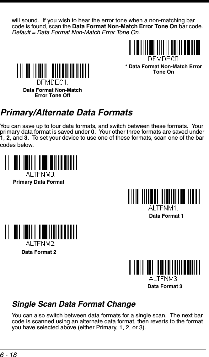 6 - 18will sound.  If you wish to hear the error tone when a non-matching bar code is found, scan the Data Format Non-Match Error Tone On bar code.  Default = Data Format Non-Match Error Tone On.Primary/Alternate Data FormatsYou can save up to four data formats, and switch between these formats.  Your primary data format is saved under 0.  Your other three formats are saved under 1, 2, and 3.  To set your device to use one of these formats, scan one of the bar codes below.Single Scan Data Format ChangeYou can also switch between data formats for a single scan.  The next bar code is scanned using an alternate data format, then reverts to the format you have selected above (either Primary, 1, 2, or 3).* Data Format Non-Match Error Tone OnData Format Non-Match Error Tone OffPrimary Data FormatData Format 1Data Format 2Data Format 3