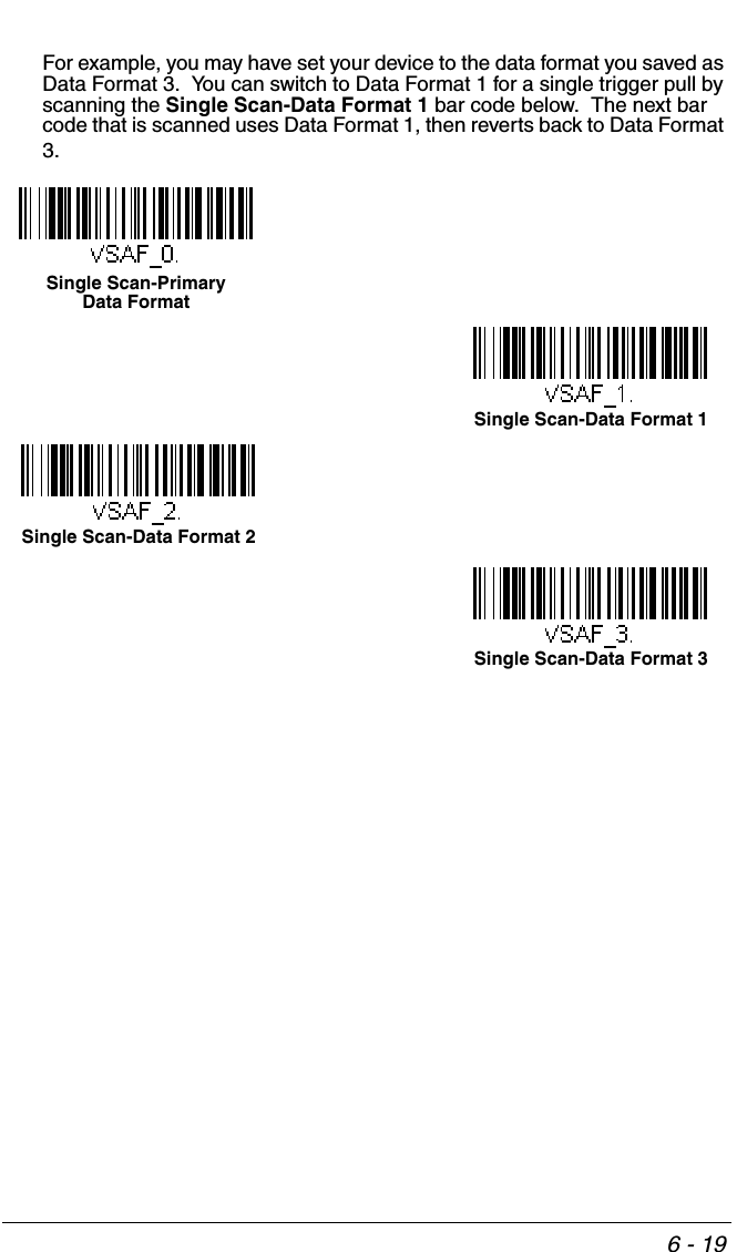 6 - 19For example, you may have set your device to the data format you saved as Data Format 3.  You can switch to Data Format 1 for a single trigger pull by scanning the Single Scan-Data Format 1 bar code below.  The next bar code that is scanned uses Data Format 1, then reverts back to Data Format 3. Single Scan-Primary Data FormatSingle Scan-Data Format 1Single Scan-Data Format 2Single Scan-Data Format 3