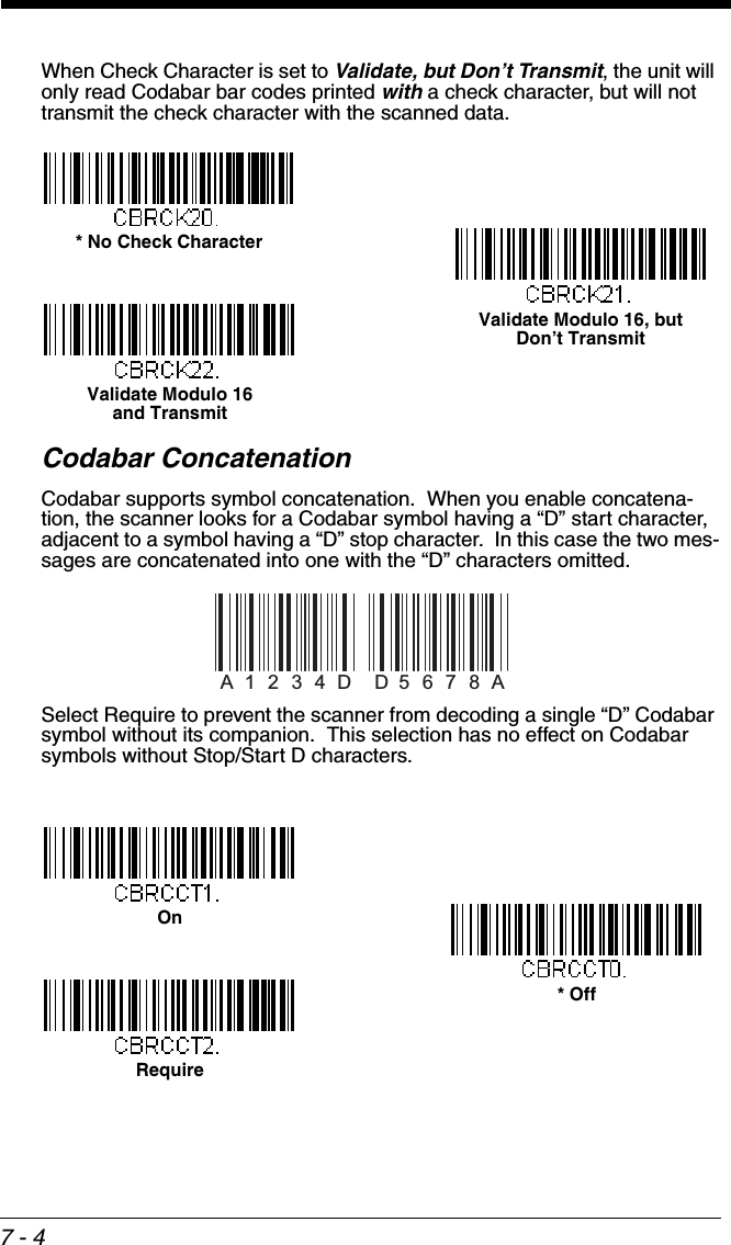 7 - 4When Check Character is set to Validate, but Don’t Transmit, the unit will only read Codabar bar codes printed with a check character, but will not transmit the check character with the scanned data.Codabar ConcatenationCodabar supports symbol concatenation.  When you enable concatena-tion, the scanner looks for a Codabar symbol having a “D” start character, adjacent to a symbol having a “D” stop character.  In this case the two mes-sages are concatenated into one with the “D” characters omitted. Select Require to prevent the scanner from decoding a single “D” Codabar symbol without its companion.  This selection has no effect on Codabar symbols without Stop/Start D characters.* No Check CharacterValidate Modulo 16 and TransmitValidate Modulo 16, butDon’t TransmitA12 34DD5 6 7 8 AOn* OffRequire