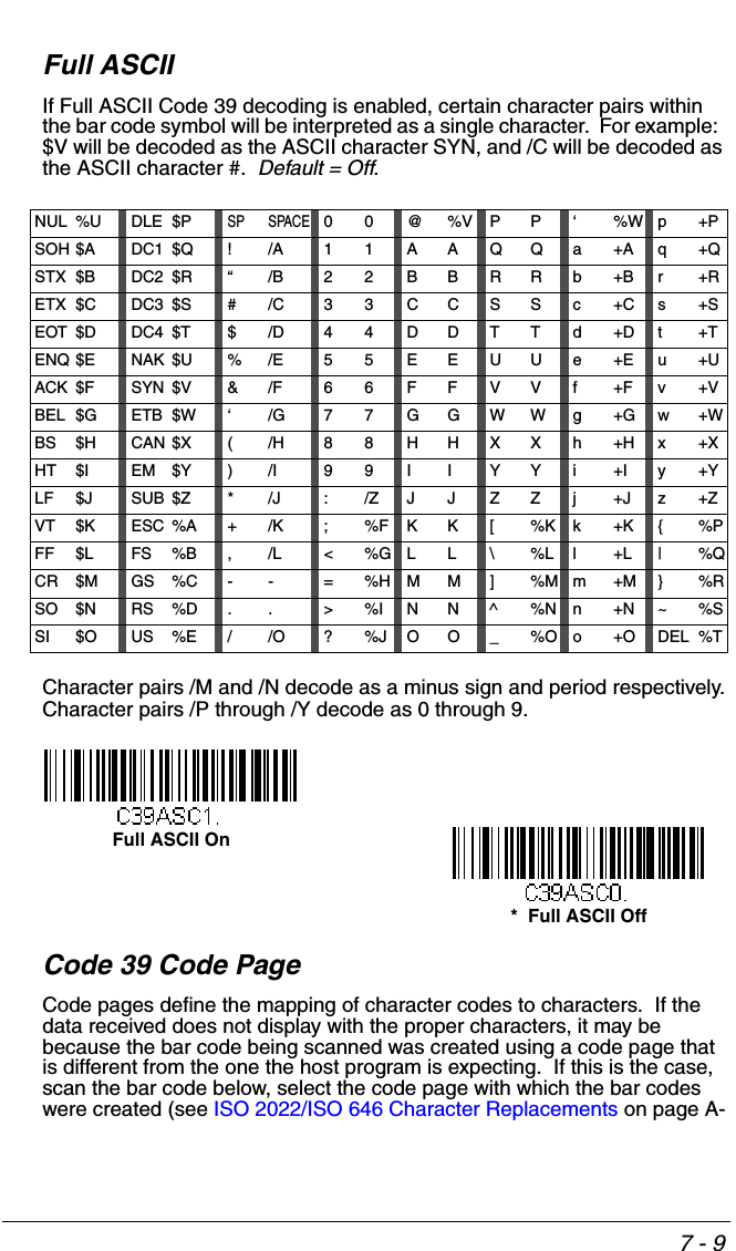 7 - 9Full ASCIIIf Full ASCII Code 39 decoding is enabled, certain character pairs within the bar code symbol will be interpreted as a single character.  For example:  $V will be decoded as the ASCII character SYN, and /C will be decoded as the ASCII character #.  Default = Off.Character pairs /M and /N decode as a minus sign and period respectively.Character pairs /P through /Y decode as 0 through 9.Code 39 Code PageCode pages define the mapping of character codes to characters.  If the data received does not display with the proper characters, it may be because the bar code being scanned was created using a code page that is different from the one the host program is expecting.  If this is the case, scan the bar code below, select the code page with which the bar codes were created (see ISO 2022/ISO 646 Character Replacements on page A-NUL %U DLE $PSP SPACE00@%VPP‘%Wp+PSOH $A DC1 $Q !/A 11AAQQa+Aq+QSTX $B DC2 $R “/B 22BBRRb+Br+RETX $C DC3 $S #/C 33CCSSc+Cs+SEOT $D DC4 $T $/D 44DDTTd+Dt+TENQ $E NAK $U %/E 55EEUUe+Eu+UACK $F SYN $V &amp;/F 66FFVVf+Fv+VBEL $G ETB $W ‘/G77GGWWg+Gw+WBS $H CAN $X (/H 88HHXXh+Hx+XHT $I EM $Y )/I 99IIYYi+Iy+YLF $J SUB $Z */J :/ZJJZZj+Jz+ZVT $K ESC %A +/K ;%FKK[%Kk+K{%PFF $L FS %B ,/L &lt;%GLL\%Ll+L|%QCR $M GS %C -- =%HMM]%Mm+M}%RSO $N RS %D .. &gt;%INN^%Nn+N~%SSI $O US %E //O ?%JOO_%Oo+ODEL %T*  Full ASCII OffFull ASCII On