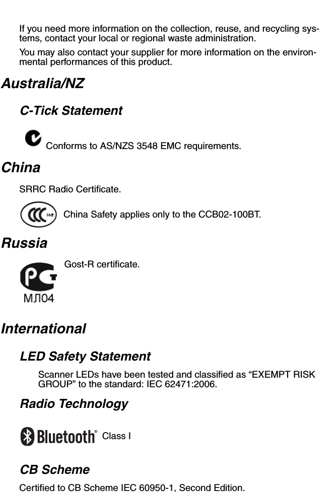If you need more information on the collection, reuse, and recycling sys-tems, contact your local or regional waste administration.You may also contact your supplier for more information on the environ-mental performances of this product.Australia/NZC-Tick StatementConforms to AS/NZS 3548 EMC requirements.ChinaSRRC Radio Certificate.China Safety applies only to the CCB02-100BT. RussiaGost-R certificate.InternationalLED Safety StatementScanner LEDs have been tested and classified as “EXEMPT RISK GROUP” to the standard: IEC 62471:2006.Radio TechnologyClass ICB SchemeCertified to CB Scheme IEC 60950-1, Second Edition.