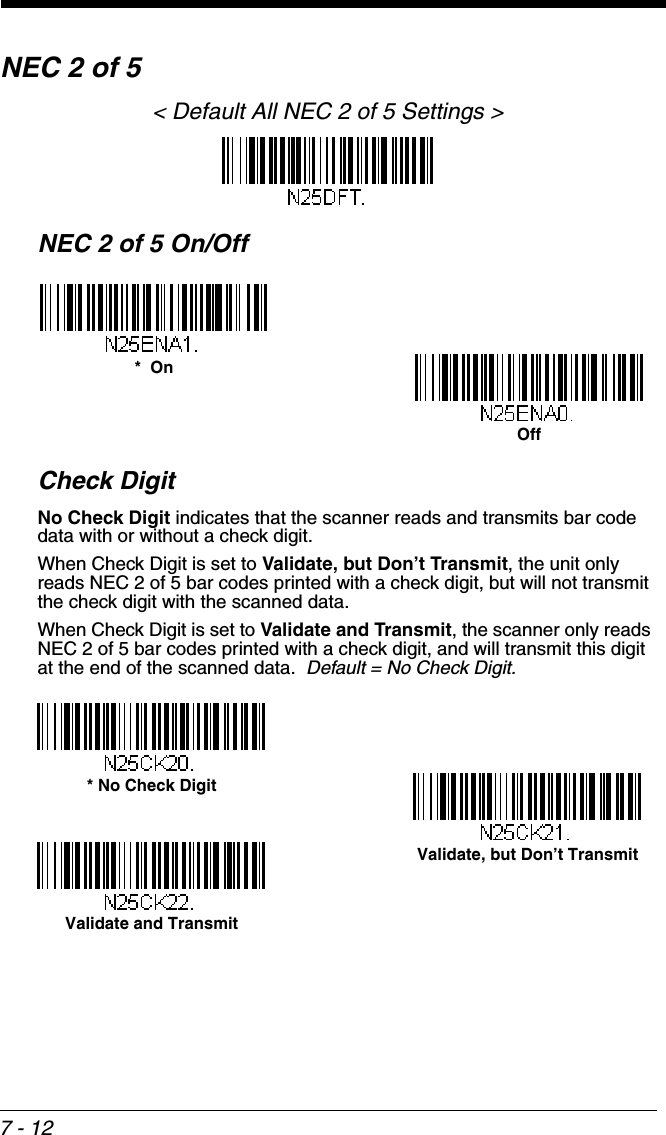 7 - 12NEC 2 of 5&lt; Default All NEC 2 of 5 Settings &gt;NEC 2 of 5 On/OffCheck DigitNo Check Digit indicates that the scanner reads and transmits bar code data with or without a check digit.When Check Digit is set to Validate, but Don’t Transmit, the unit only reads NEC 2 of 5 bar codes printed with a check digit, but will not transmit the check digit with the scanned data.  When Check Digit is set to Validate and Transmit, the scanner only reads NEC 2 of 5 bar codes printed with a check digit, and will transmit this digit at the end of the scanned data.  Default = No Check Digit.*  OnOff* No Check DigitValidate and TransmitValidate, but Don’t Transmit