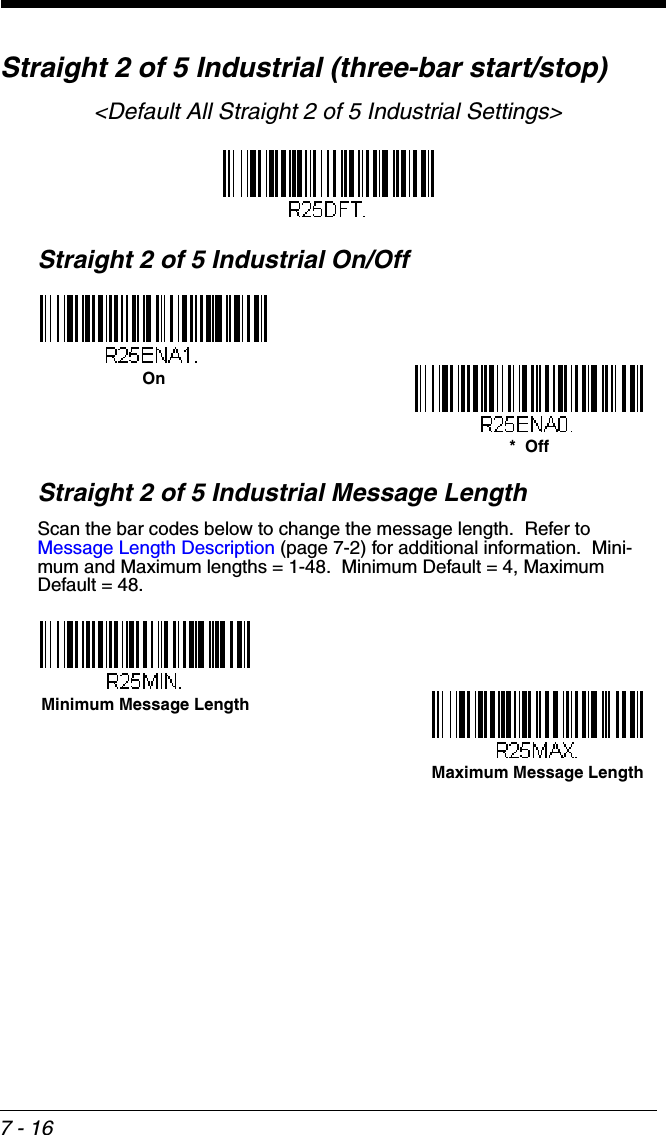 7 - 16Straight 2 of 5 Industrial (three-bar start/stop)&lt;Default All Straight 2 of 5 Industrial Settings&gt;Straight 2 of 5 Industrial On/OffStraight 2 of 5 Industrial Message LengthScan the bar codes below to change the message length.  Refer to Message Length Description (page 7-2) for additional information.  Mini-mum and Maximum lengths = 1-48.  Minimum Default = 4, Maximum Default = 48.On*  OffMinimum Message LengthMaximum Message Length