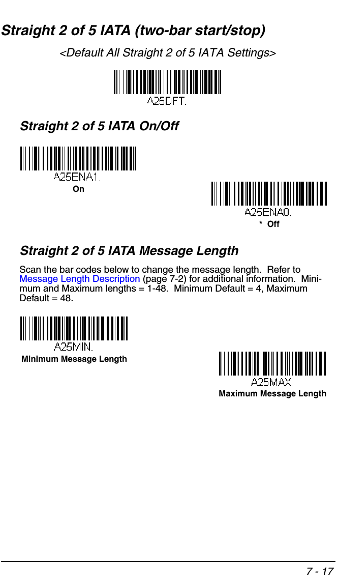 7 - 17Straight 2 of 5 IATA (two-bar start/stop)&lt;Default All Straight 2 of 5 IATA Settings&gt;Straight 2 of 5 IATA On/OffStraight 2 of 5 IATA Message LengthScan the bar codes below to change the message length.  Refer to Message Length Description (page 7-2) for additional information.  Mini-mum and Maximum lengths = 1-48.  Minimum Default = 4, Maximum Default = 48.*  OffOnMinimum Message LengthMaximum Message Length