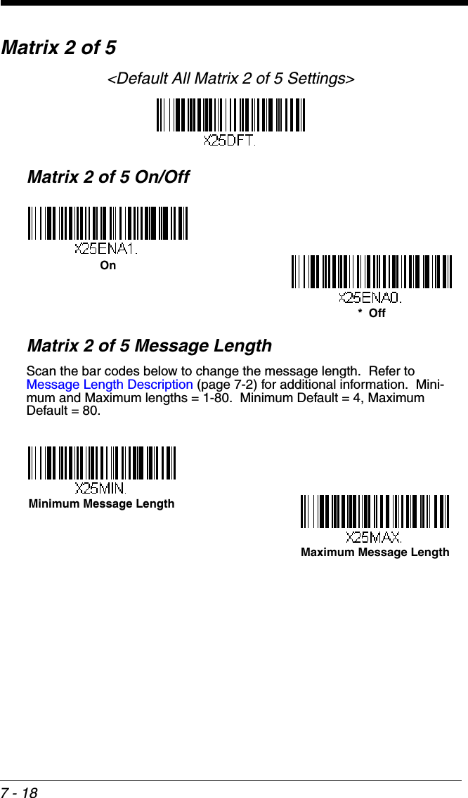 7 - 18Matrix 2 of 5&lt;Default All Matrix 2 of 5 Settings&gt;Matrix 2 of 5 On/OffMatrix 2 of 5 Message LengthScan the bar codes below to change the message length.  Refer to Message Length Description (page 7-2) for additional information.  Mini-mum and Maximum lengths = 1-80.  Minimum Default = 4, Maximum Default = 80.On*  OffMaximum Message LengthMinimum Message Length
