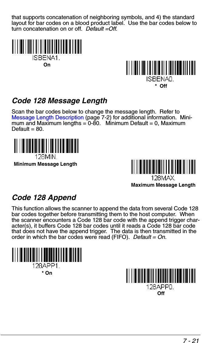 7 - 21that supports concatenation of neighboring symbols, and 4) the standard layout for bar codes on a blood product label.  Use the bar codes below to turn concatenation on or off.  Default =Off.Code 128 Message LengthScan the bar codes below to change the message length.  Refer to Message Length Description (page 7-2) for additional information.  Mini-mum and Maximum lengths = 0-80.   Minimum Default = 0, Maximum Default = 80.Code 128 AppendThis function allows the scanner to append the data from several Code 128 bar codes together before transmitting them to the host computer.  When the scanner encounters a Code 128 bar code with the append trigger char-acter(s), it buffers Code 128 bar codes until it reads a Code 128 bar code that does not have the append trigger.  The data is then transmitted in the order in which the bar codes were read (FIFO).  Default = On.*  OffOnMinimum Message LengthMaximum Message LengthOff* On