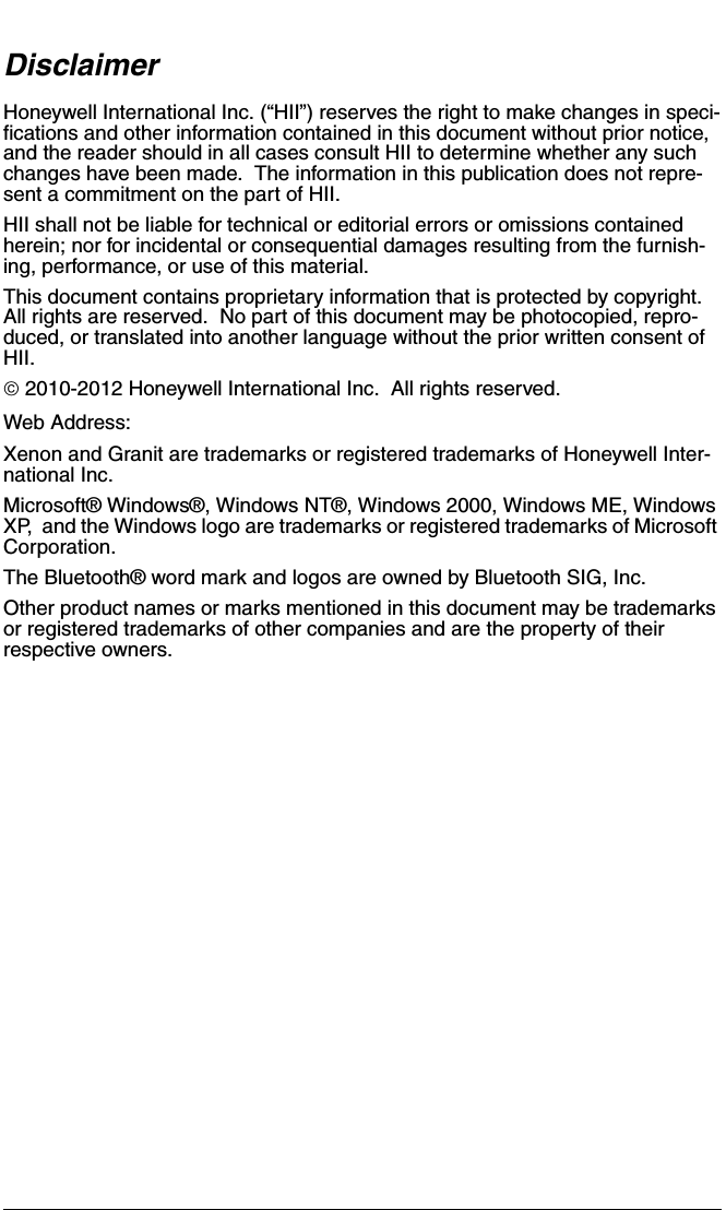 DisclaimerHoneywell International Inc. (“HII”) reserves the right to make changes in speci-fications and other information contained in this document without prior notice, and the reader should in all cases consult HII to determine whether any such changes have been made.  The information in this publication does not repre-sent a commitment on the part of HII.HII shall not be liable for technical or editorial errors or omissions contained herein; nor for incidental or consequential damages resulting from the furnish-ing, performance, or use of this material.This document contains proprietary information that is protected by copyright.  All rights are reserved.  No part of this document may be photocopied, repro-duced, or translated into another language without the prior written consent of HII. 2010-2012 Honeywell International Inc.  All rights reserved.Web Address: Xenon and Granit are trademarks or registered trademarks of Honeywell Inter-national Inc.Microsoft® Windows®, Windows NT®, Windows 2000, Windows ME, Windows XP,  and the Windows logo are trademarks or registered trademarks of Microsoft Corporation.The Bluetooth® word mark and logos are owned by Bluetooth SIG, Inc.Other product names or marks mentioned in this document may be trademarks or registered trademarks of other companies and are the property of their respective owners.