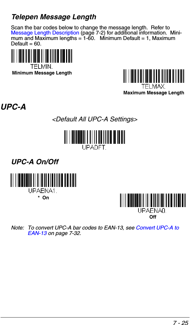7 - 25Telepen Message LengthScan the bar codes below to change the message length.  Refer to Message Length Description (page 7-2) for additional information.  Mini-mum and Maximum lengths = 1-60.   Minimum Default = 1, Maximum Default = 60.UPC-A&lt;Default All UPC-A Settings&gt;UPC-A On/OffNote: To convert UPC-A bar codes to EAN-13, see Convert UPC-A to EAN-13 on page 7-32.Minimum Message LengthMaximum Message Length*  OnOff