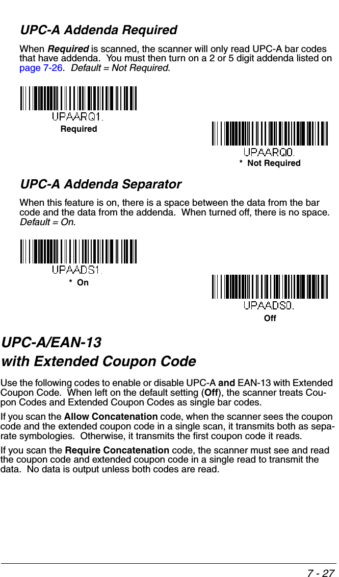 7 - 27UPC-A Addenda RequiredWhen Required is scanned, the scanner will only read UPC-A bar codes that have addenda.  You must then turn on a 2 or 5 digit addenda listed on page 7-26.  Default = Not Required.UPC-A Addenda SeparatorWhen this feature is on, there is a space between the data from the bar code and the data from the addenda.  When turned off, there is no space.  Default = On.UPC-A/EAN-13 with Extended Coupon CodeUse the following codes to enable or disable UPC-A and EAN-13 with Extended Coupon Code.  When left on the default setting (Off), the scanner treats Cou-pon Codes and Extended Coupon Codes as single bar codes.  If you scan the Allow Concatenation code, when the scanner sees the coupon code and the extended coupon code in a single scan, it transmits both as sepa-rate symbologies.  Otherwise, it transmits the first coupon code it reads.  If you scan the Require Concatenation code, the scanner must see and read the coupon code and extended coupon code in a single read to transmit the data.  No data is output unless both codes are read. *  Not RequiredRequiredOff*  On