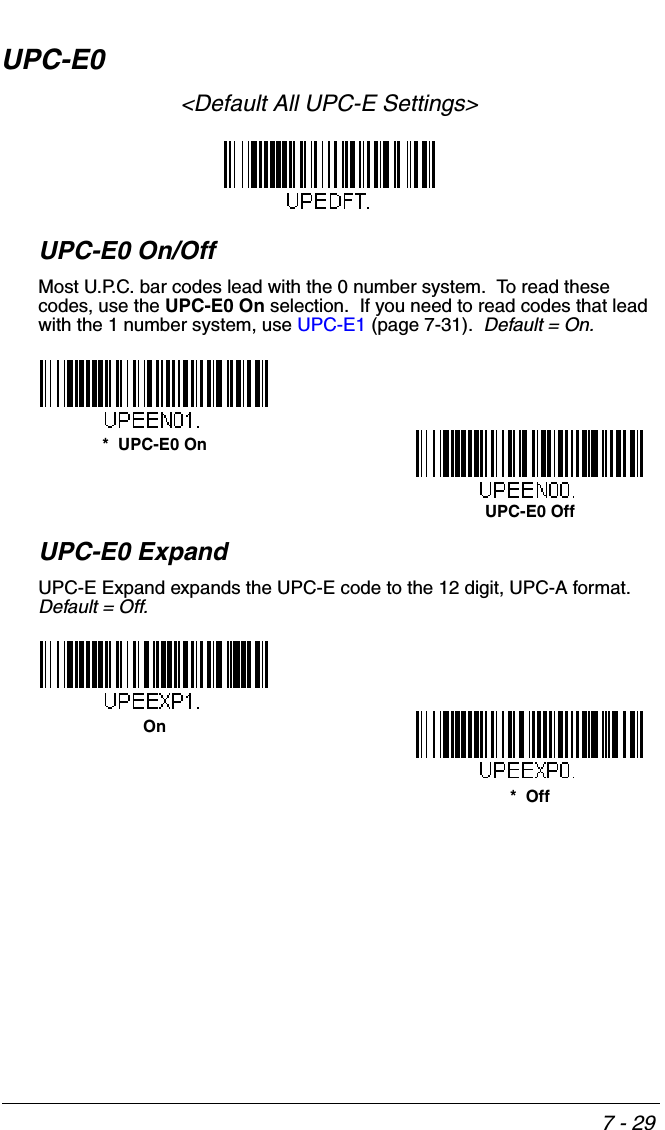7 - 29UPC-E0&lt;Default All UPC-E Settings&gt;UPC-E0 On/OffMost U.P.C. bar codes lead with the 0 number system.  To read these codes, use the UPC-E0 On selection.  If you need to read codes that lead with the 1 number system, use UPC-E1 (page 7-31).  Default = On.UPC-E0 ExpandUPC-E Expand expands the UPC-E code to the 12 digit, UPC-A format.  Default = Off.*  UPC-E0 OnUPC-E0 OffOn*  Off