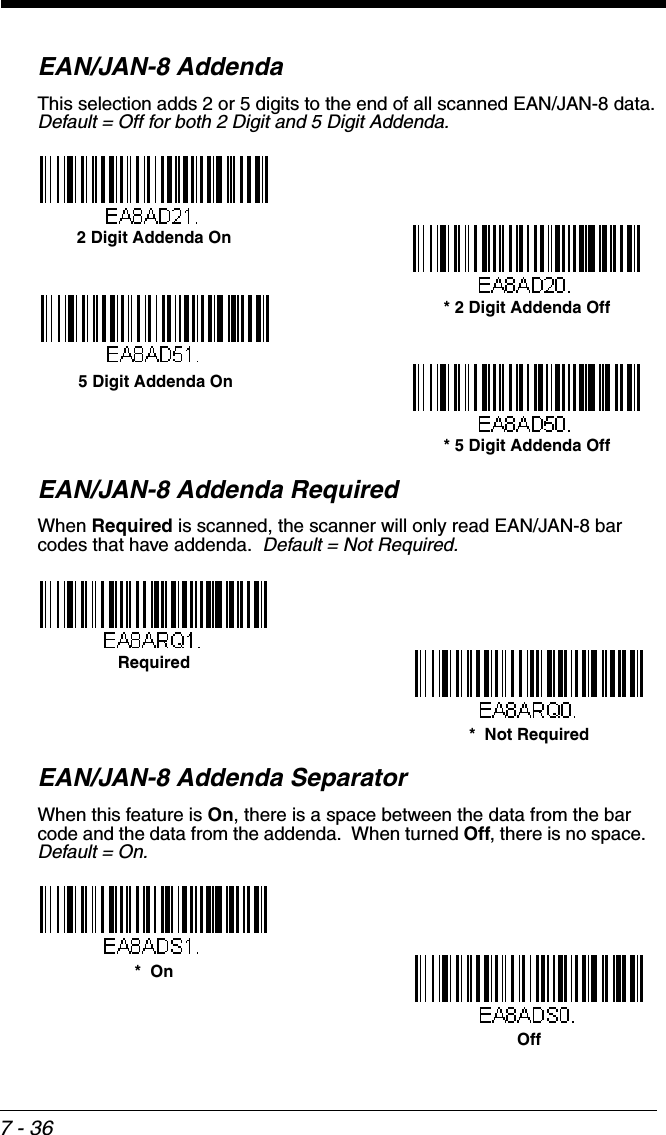 7 - 36EAN/JAN-8 AddendaThis selection adds 2 or 5 digits to the end of all scanned EAN/JAN-8 data.Default = Off for both 2 Digit and 5 Digit Addenda.EAN/JAN-8 Addenda RequiredWhen Required is scanned, the scanner will only read EAN/JAN-8 bar codes that have addenda.  Default = Not Required.EAN/JAN-8 Addenda SeparatorWhen this feature is On, there is a space between the data from the bar code and the data from the addenda.  When turned Off, there is no space.  Default = On.* 5 Digit Addenda Off5 Digit Addenda On* 2 Digit Addenda Off2 Digit Addenda On*  Not RequiredRequiredOff*  On