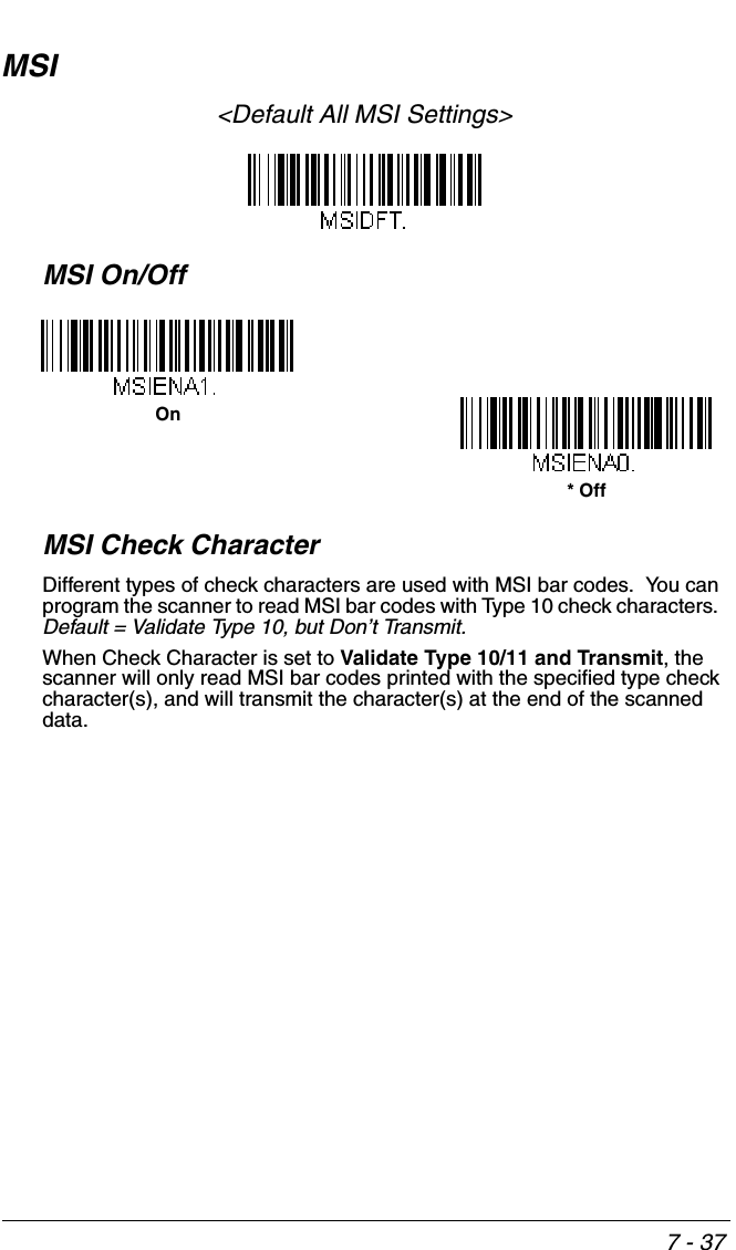 7 - 37MSI&lt;Default All MSI Settings&gt;MSI On/OffMSI Check CharacterDifferent types of check characters are used with MSI bar codes.  You can program the scanner to read MSI bar codes with Type 10 check characters.  Default = Validate Type 10, but Don’t Transmit.When Check Character is set to Validate Type 10/11 and Transmit, the scanner will only read MSI bar codes printed with the specified type check character(s), and will transmit the character(s) at the end of the scanned data.On* Off