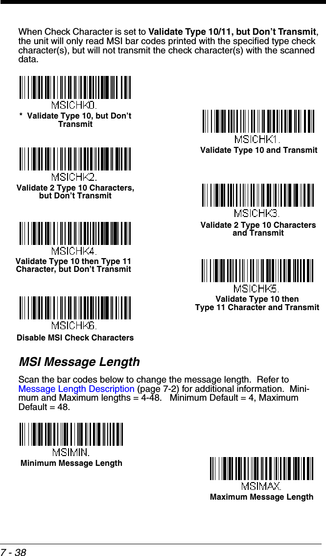 7 - 38When Check Character is set to Validate Type 10/11, but Don’t Transmit, the unit will only read MSI bar codes printed with the specified type check character(s), but will not transmit the check character(s) with the scanned data.MSI Message LengthScan the bar codes below to change the message length.  Refer to Message Length Description (page 7-2) for additional information.  Mini-mum and Maximum lengths = 4-48.   Minimum Default = 4, Maximum Default = 48.Validate Type 10 and Transmit*  Validate Type 10, but Don’t TransmitValidate 2 Type 10 Characters, but Don’t TransmitValidate 2 Type 10 Characters and TransmitValidate Type 10 then Type 11 Character, but Don’t TransmitValidate Type 10 then Type 11 Character and TransmitDisable MSI Check CharactersMinimum Message LengthMaximum Message Length