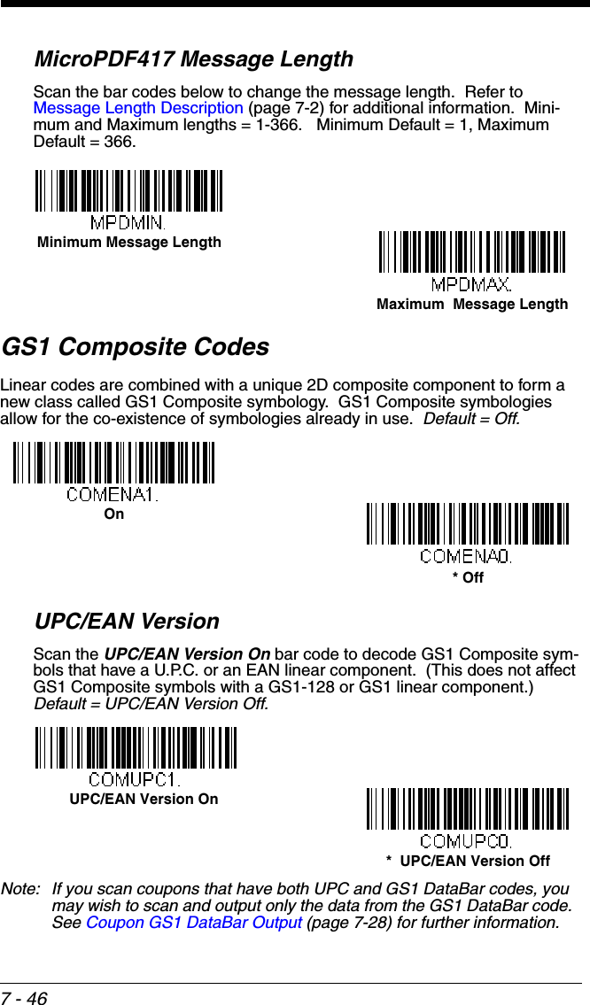 7 - 46MicroPDF417 Message LengthScan the bar codes below to change the message length.  Refer to Message Length Description (page 7-2) for additional information.  Mini-mum and Maximum lengths = 1-366.   Minimum Default = 1, Maximum Default = 366.GS1 Composite CodesLinear codes are combined with a unique 2D composite component to form a new class called GS1 Composite symbology.  GS1 Composite symbologies allow for the co-existence of symbologies already in use.  Default = Off.UPC/EAN VersionScan the UPC/EAN Version On bar code to decode GS1 Composite sym-bols that have a U.P.C. or an EAN linear component.  (This does not affect GS1 Composite symbols with a GS1-128 or GS1 linear component.)  Default = UPC/EAN Version Off.Note: If you scan coupons that have both UPC and GS1 DataBar codes, you may wish to scan and output only the data from the GS1 DataBar code.  See Coupon GS1 DataBar Output (page 7-28) for further information.Maximum  Message LengthMinimum Message LengthOn* OffUPC/EAN Version On*  UPC/EAN Version Off