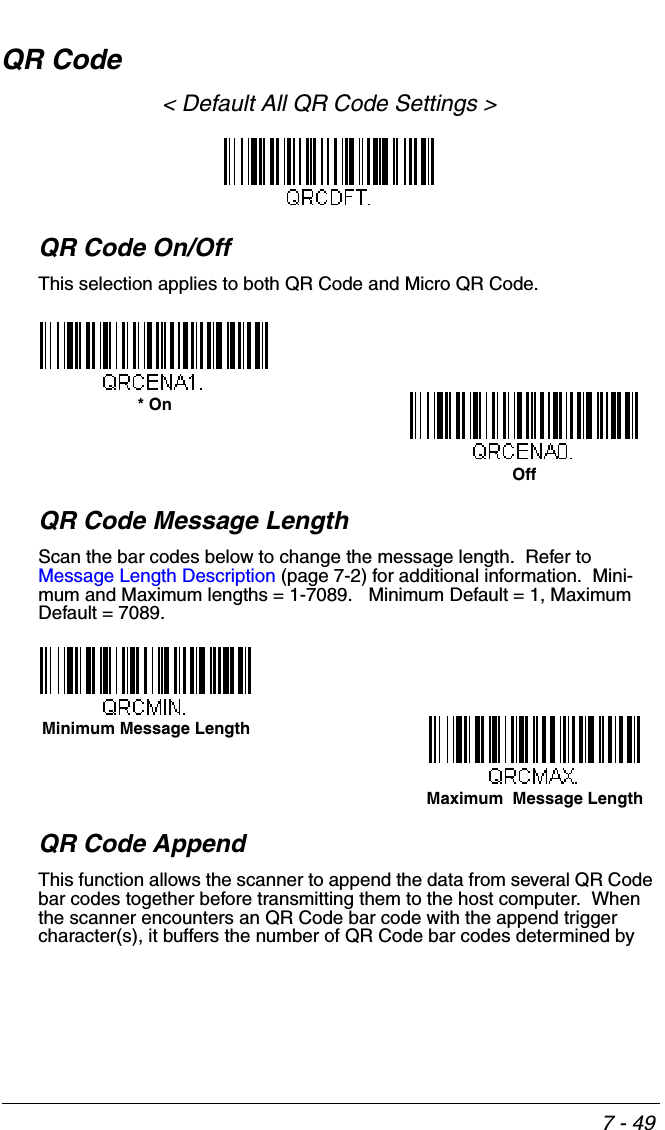 7 - 49QR Code&lt; Default All QR Code Settings &gt;QR Code On/OffThis selection applies to both QR Code and Micro QR Code.QR Code Message LengthScan the bar codes below to change the message length.  Refer to Message Length Description (page 7-2) for additional information.  Mini-mum and Maximum lengths = 1-7089.   Minimum Default = 1, Maximum Default = 7089.QR Code AppendThis function allows the scanner to append the data from several QR Code bar codes together before transmitting them to the host computer.  When the scanner encounters an QR Code bar code with the append trigger character(s), it buffers the number of QR Code bar codes determined by * OnOffMaximum  Message LengthMinimum Message Length