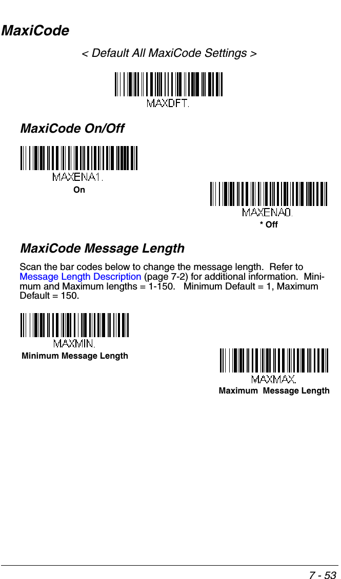 7 - 53MaxiCode&lt; Default All MaxiCode Settings &gt;MaxiCode On/OffMaxiCode Message LengthScan the bar codes below to change the message length.  Refer to Message Length Description (page 7-2) for additional information.  Mini-mum and Maximum lengths = 1-150.   Minimum Default = 1, Maximum Default = 150.On* OffMaximum  Message LengthMinimum Message Length