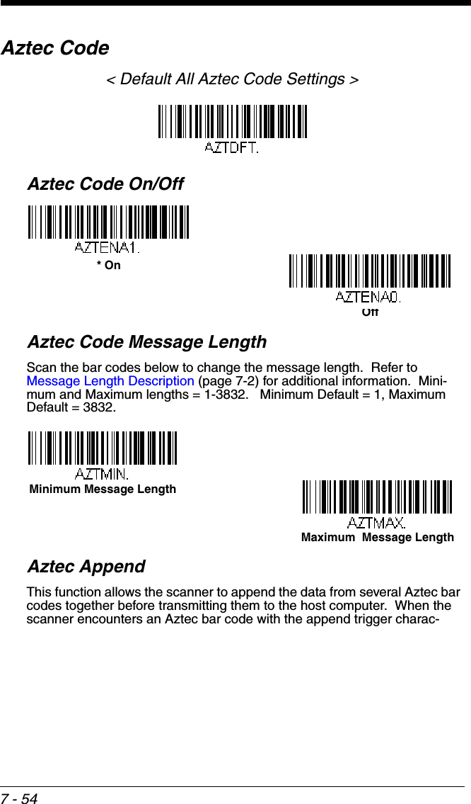 7 - 54Aztec Code&lt; Default All Aztec Code Settings &gt;Aztec Code On/OffAztec Code Message LengthScan the bar codes below to change the message length.  Refer to Message Length Description (page 7-2) for additional information.  Mini-mum and Maximum lengths = 1-3832.   Minimum Default = 1, Maximum Default = 3832.Aztec AppendThis function allows the scanner to append the data from several Aztec bar codes together before transmitting them to the host computer.  When the scanner encounters an Aztec bar code with the append trigger charac-Off* OnMaximum  Message LengthMinimum Message Length