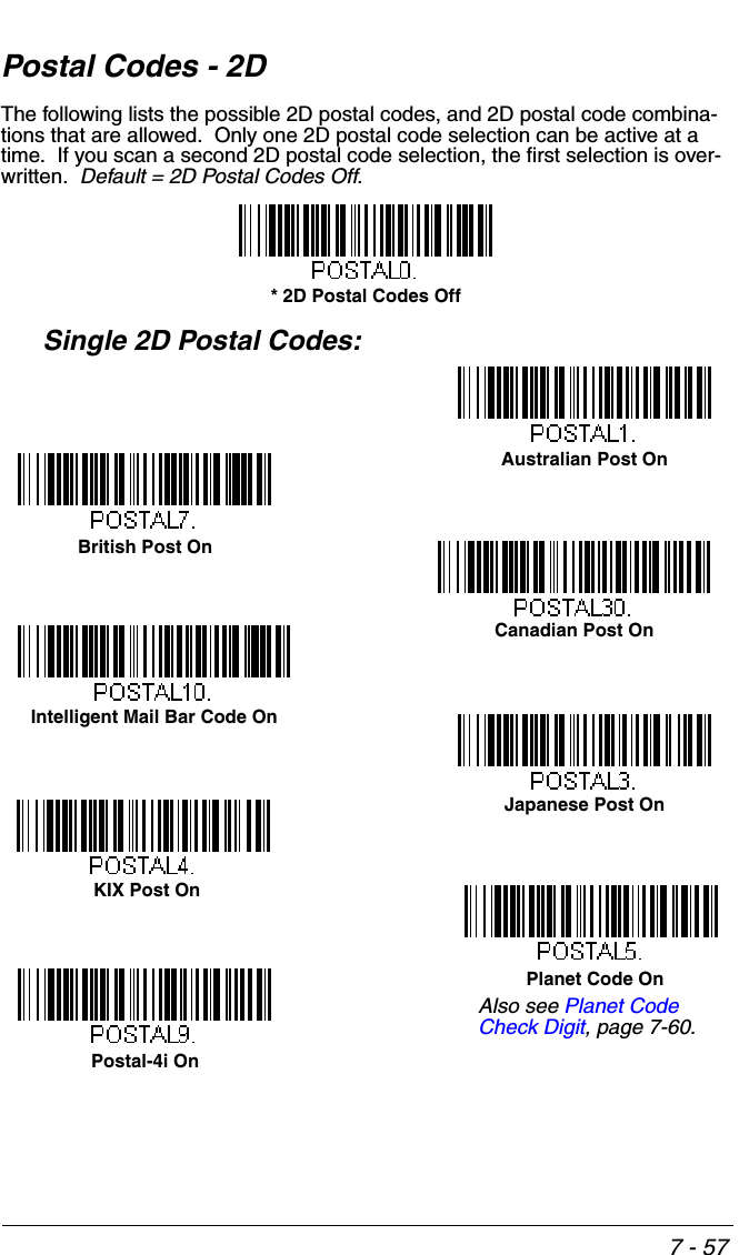 7 - 57Postal Codes - 2DThe following lists the possible 2D postal codes, and 2D postal code combina-tions that are allowed.  Only one 2D postal code selection can be active at a time.  If you scan a second 2D postal code selection, the first selection is over-written.  Default = 2D Postal Codes Off.Single 2D Postal Codes:* 2D Postal Codes OffAustralian Post OnJapanese Post OnKIX Post OnPlanet Code OnBritish Post OnAlso see Planet Code Check Digit, page 7-60.Canadian Post OnIntelligent Mail Bar Code OnPostal-4i On