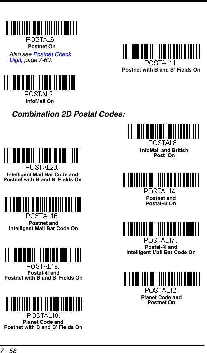 7 - 58Combination 2D Postal Codes:Postnet with B and B’ Fields OnInfoMail OnPostnet OnAlso see Postnet Check Digit, page 7-60.Planet Code and Postnet OnPostnet and Postal-4i OnPostnet and Intelligent Mail Bar Code OnPostal-4i and Intelligent Mail Bar Code OnPlanet Code and Postnet with B and B’ Fields OnPostal-4i and Postnet with B and B’ Fields OnIntelligent Mail Bar Code and Postnet with B and B’ Fields OnInfoMail and British Post  On