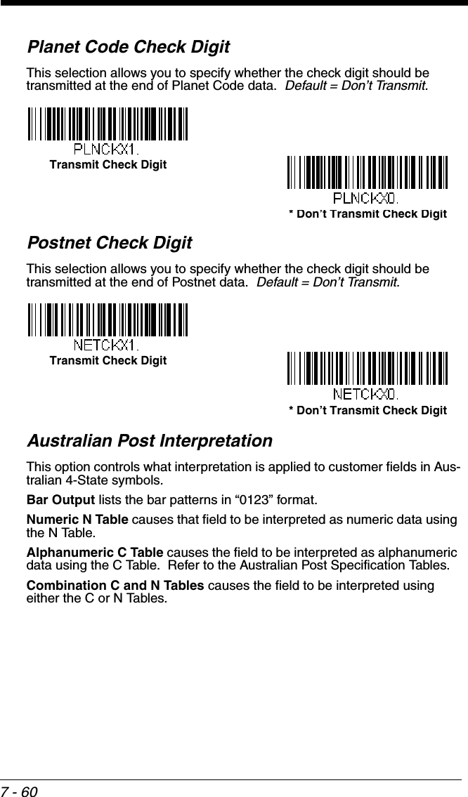 7 - 60Planet Code Check DigitThis selection allows you to specify whether the check digit should be transmitted at the end of Planet Code data.  Default = Don’t Transmit.Postnet Check DigitThis selection allows you to specify whether the check digit should be transmitted at the end of Postnet data.  Default = Don’t Transmit.Australian Post InterpretationThis option controls what interpretation is applied to customer fields in Aus-tralian 4-State symbols.  Bar Output lists the bar patterns in “0123” format.  Numeric N Table causes that field to be interpreted as numeric data using the N Table.  Alphanumeric C Table causes the field to be interpreted as alphanumeric data using the C Table.  Refer to the Australian Post Specification Tables.Combination C and N Tables causes the field to be interpreted using either the C or N Tables.* Don’t Transmit Check DigitTransmit Check Digit* Don’t Transmit Check DigitTransmit Check Digit
