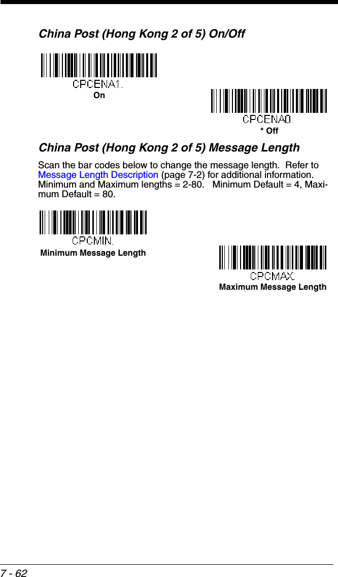 7 - 62China Post (Hong Kong 2 of 5) On/OffChina Post (Hong Kong 2 of 5) Message LengthScan the bar codes below to change the message length.  Refer to Message Length Description (page 7-2) for additional information.  Minimum and Maximum lengths = 2-80.   Minimum Default = 4, Maxi-mum Default = 80.On* OffMinimum Message LengthMaximum Message Length