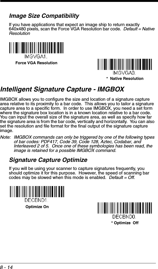 8 - 14Image Size CompatibilityIf you have applications that expect an image ship to return exactly 640x480 pixels, scan the Force VGA Resolution bar code.  Default = Native ResolutionIntelligent Signature Capture - IMGBOXIMGBOX allows you to configure the size and location of a signature capture area relative to its proximity to a bar code.  This allows you to tailor a signature capture area to a specific form.  In order to use IMGBOX, you need a set form where the signature box location is in a known location relative to a bar code.  You can input the overall size of the signature area, as well as specify how far the signature area is from the bar code, vertically and horizontally.  You can also set the resolution and file format for the final output of the signature capture image.Note: IMGBOX commands can only be triggered by one of the following types of bar codes: PDF417, Code 39, Code 128, Aztec, Codabar, and Interleaved 2 of 5.  Once one of these symbologies has been read, the image is retained for a possible IMGBOX command.Signature Capture OptimizeIf you will be using your scanner to capture signatures frequently, you should optimize it for this purpose.  However, the speed of scanning bar codes may be slowed when this mode is enabled.  Default = Off.Force VGA Resolution*  Native ResolutionOptimize On* Optimize  Off