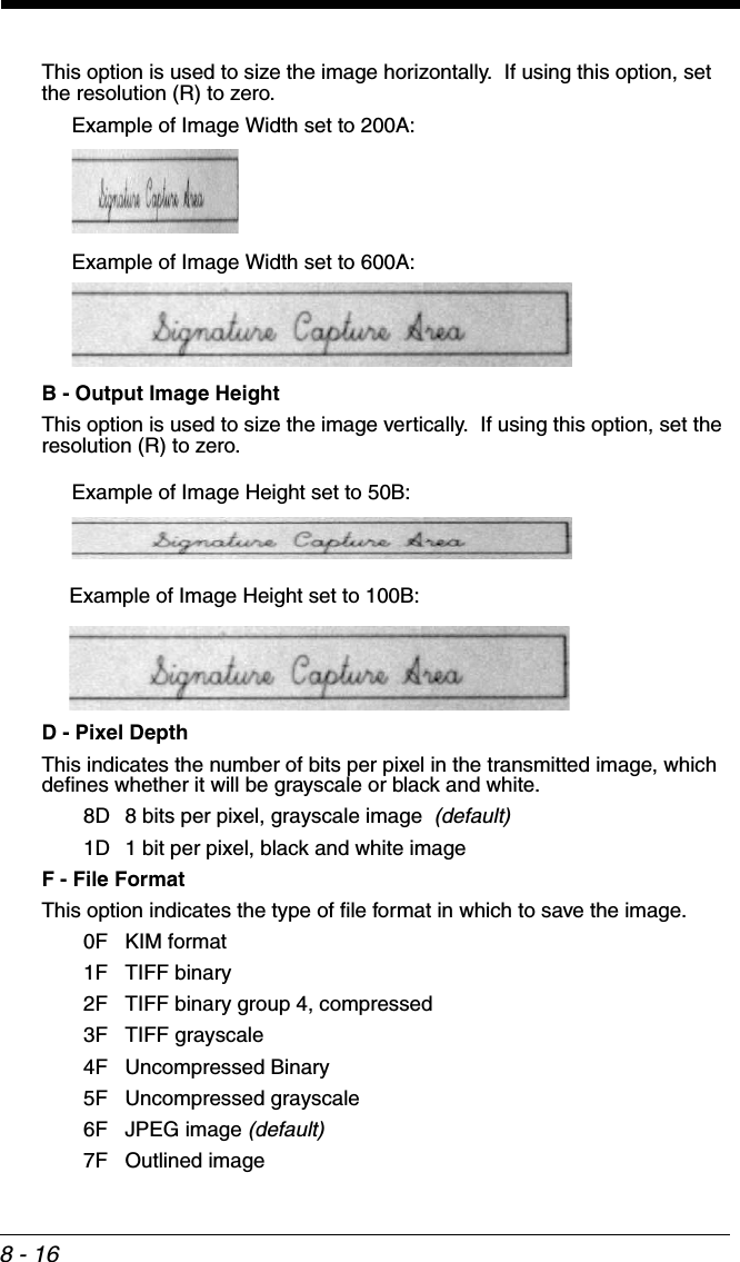 8 - 16This option is used to size the image horizontally.  If using this option, set the resolution (R) to zero.B - Output Image Height   This option is used to size the image vertically.  If using this option, set the resolution (R) to zero.D - Pixel DepthThis indicates the number of bits per pixel in the transmitted image, which defines whether it will be grayscale or black and white. 8D 8 bits per pixel, grayscale image  (default)1D 1 bit per pixel, black and white imageF - File FormatThis option indicates the type of file format in which to save the image.  0F KIM format1F TIFF binary2F TIFF binary group 4, compressed3F TIFF grayscale4F Uncompressed Binary5F Uncompressed grayscale6F JPEG image (default)7F Outlined imageExample of Image Width set to 200A:Example of Image Width set to 600A:Example of Image Height set to 50B:Example of Image Height set to 100B: