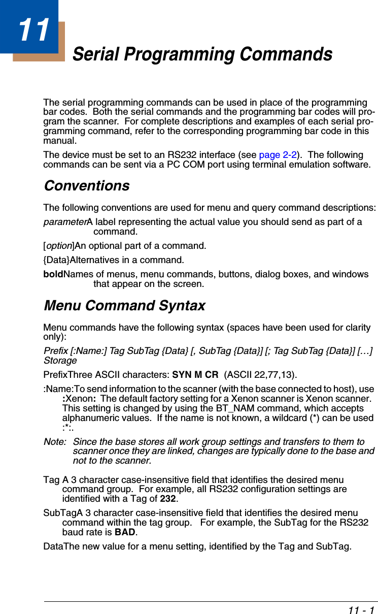 11 - 111Serial Programming CommandsThe serial programming commands can be used in place of the programming bar codes.  Both the serial commands and the programming bar codes will pro-gram the scanner.  For complete descriptions and examples of each serial pro-gramming command, refer to the corresponding programming bar code in this manual.The device must be set to an RS232 interface (see page 2-2).  The following commands can be sent via a PC COM port using terminal emulation software.ConventionsThe following conventions are used for menu and query command descriptions:parameterA label representing the actual value you should send as part of a command.[option]An optional part of a command.{Data}Alternatives in a command.boldNames of menus, menu commands, buttons, dialog boxes, and windows that appear on the screen.Menu Command SyntaxMenu commands have the following syntax (spaces have been used for clarity only):Prefix [:Name:] Tag SubTag {Data} [, SubTag {Data}] [; Tag SubTag {Data}] […] StoragePrefixThree ASCII characters: SYN M CR  (ASCII 22,77,13).:Name:To send information to the scanner (with the base connected to host), use :Xenon:  The default factory setting for a Xenon scanner is Xenon scanner.  This setting is changed by using the BT_NAM command, which accepts alphanumeric values.  If the name is not known, a wildcard (*) can be used :*:.Note: Since the base stores all work group settings and transfers to them to scanner once they are linked, changes are typically done to the base and not to the scanner.Tag A 3 character case-insensitive field that identifies the desired menu command group.  For example, all RS232 configuration settings are identified with a Tag of 232.SubTagA 3 character case-insensitive field that identifies the desired menu command within the tag group.   For example, the SubTag for the RS232 baud rate is BAD.DataThe new value for a menu setting, identified by the Tag and SubTag.