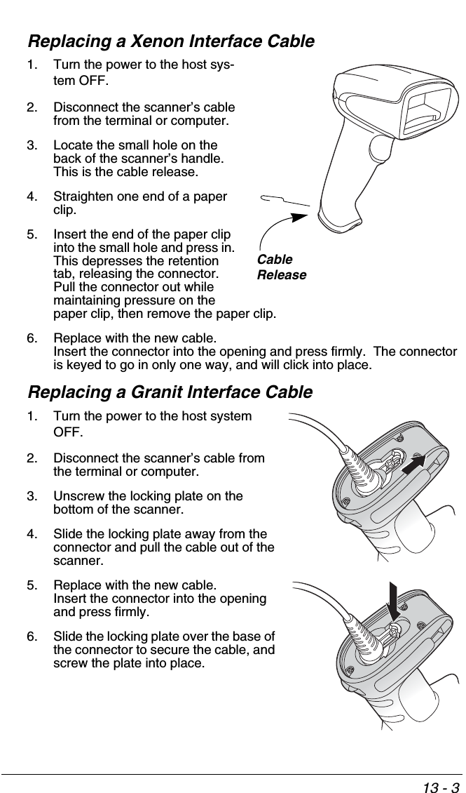 13 - 3Replacing a Xenon Interface Cable1. Turn the power to the host sys-tem OFF.2. Disconnect the scanner’s cable from the terminal or computer.3. Locate the small hole on the back of the scanner’s handle.  This is the cable release.4. Straighten one end of a paper clip.5. Insert the end of the paper clip into the small hole and press in.  This depresses the retention tab, releasing the connector.  Pull the connector out while maintaining pressure on the paper clip, then remove the paper clip.6. Replace with the new cable.  Insert the connector into the opening and press firmly.  The connector is keyed to go in only one way, and will click into place.Replacing a Granit Interface Cable1. Turn the power to the host system OFF.2. Disconnect the scanner’s cable from the terminal or computer.3. Unscrew the locking plate on the bottom of the scanner.4. Slide the locking plate away from the connector and pull the cable out of the scanner.5. Replace with the new cable.  Insert the connector into the opening and press firmly.  6. Slide the locking plate over the base of the connector to secure the cable, and screw the plate into place.CableRelease