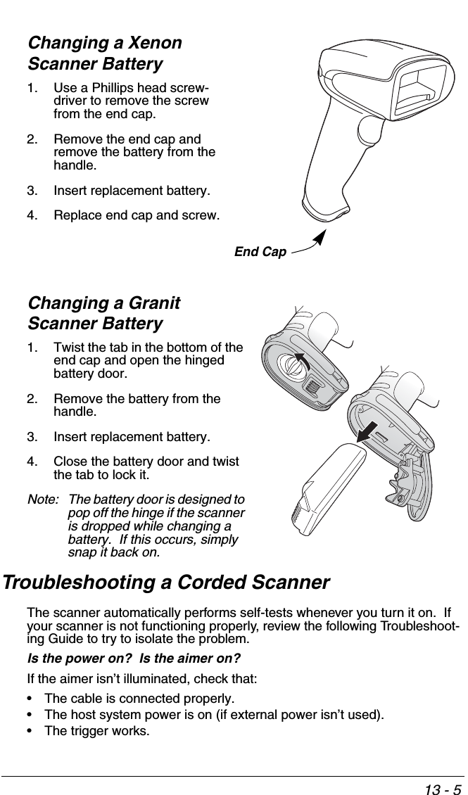 13 - 5Changing a Xenon Scanner Battery1. Use a Phillips head screw-driver to remove the screw from the end cap.2. Remove the end cap and remove the battery from the handle.3. Insert replacement battery.4. Replace end cap and screw.Changing a Granit Scanner Battery1. Twist the tab in the bottom of the end cap and open the hinged battery door.  2. Remove the battery from the handle.3. Insert replacement battery.4. Close the battery door and twist the tab to lock it.Note: The battery door is designed to pop off the hinge if the scanner is dropped while changing a battery.  If this occurs, simply snap it back on.Troubleshooting a Corded ScannerThe scanner automatically performs self-tests whenever you turn it on.  If your scanner is not functioning properly, review the following Troubleshoot-ing Guide to try to isolate the problem.Is the power on?  Is the aimer on? If the aimer isn’t illuminated, check that:• The cable is connected properly.• The host system power is on (if external power isn’t used).• The trigger works.End Cap