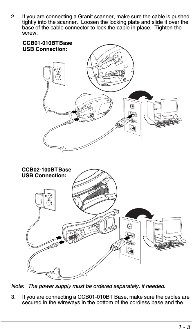 1 - 32. If you are connecting a Granit scanner, make sure the cable is pushed tightly into the scanner.  Loosen the locking plate and slide it over the base of the cable connector to lock the cable in place.  Tighten the screw.Note: The power supply must be ordered separately, if needed.3. If you are connecting a CCB01-010BT Base, make sure the cables are secured in the wireways in the bottom of the cordless base and the CCB01-010BT Base USB Connection:CCB02-100BT Base USB Connection: