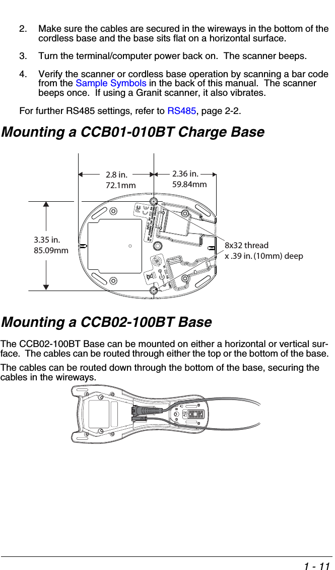 1 - 112. Make sure the cables are secured in the wireways in the bottom of the cordless base and the base sits flat on a horizontal surface.3. Turn the terminal/computer power back on.  The scanner beeps.4. Verify the scanner or cordless base operation by scanning a bar code from the Sample Symbols in the back of this manual.  The scanner beeps once.  If using a Granit scanner, it also vibrates.For further RS485 settings, refer to RS485, page 2-2.Mounting a CCB01-010BT Charge BaseMounting a CCB02-100BT BaseThe CCB02-100BT Base can be mounted on either a horizontal or vertical sur-face.  The cables can be routed through either the top or the bottom of the base. The cables can be routed down through the bottom of the base, securing the cables in the wireways.8x32 thread x .39 in. (10mm) deep2.36 in.59.84mm3.35 in.85.09mm2.8 in.72.1mm
